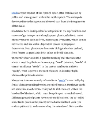 Seeds ​are the product of the ripened ovule, after fertilization by 
pollen and some growth within the mother plant. The embryo is 
developed from the zygote and the seed coat from the integuments 
of the ovule. 
Seeds have been an important development in the reproduction and 
success of gymnosperm and angiosperm plants, relative to more 
primitive plants such as ferns, mosses and liverworts, which do not 
have seeds and use water-dependent means to propagate 
themselves. Seed plants now dominate biological niches on land, 
from forests to grasslands both in hot and cold climates. 
The term "seed" also has a general meaning that antedates the 
above – anything that can be sown, e.g. "seed" potatoes, "seeds" of 
corn or sunflower "seeds". In the case of sunflower and corn 
"seeds", what is sown is the seed enclosed in a shell or husk, 
whereas the potato is a tuber. 
Many structures commonly referred to as "​seeds​" are actually dry 
fruits. Plants producing berries are called baccate. Sunflower seeds 
are sometimes sold commercially while still enclosed within the 
hard wall of the fruit, which must be split open to reach the seed. 
Different groups of plants have other modifications, the so-called 
stone fruits (such as the peach) have a hardened fruit layer (the 
endocarp) fused to and surrounding the actual seed. Nuts are the 
 