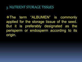 3. NUTRIENT STORAGE TISSUES
The term “ALBUMEN” is commonly
applied for the storage tissue of the seed.
But it is preferably designated as the
perisperm or endosperm according to its
origin.
 