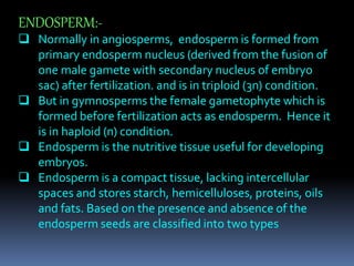 ENDOSPERM:-
 Normally in angiosperms, endosperm is formed from
primary endosperm nucleus (derived from the fusion of
one male gamete with secondary nucleus of embryo
sac) after fertilization. and is in triploid (3n) condition.
 But in gymnosperms the female gametophyte which is
formed before fertilization acts as endosperm. Hence it
is in haploid (n) condition.
 Endosperm is the nutritive tissue useful for developing
embryos.
 Endosperm is a compact tissue, lacking intercellular
spaces and stores starch, hemicelluloses, proteins, oils
and fats. Based on the presence and absence of the
endosperm seeds are classified into two types
 