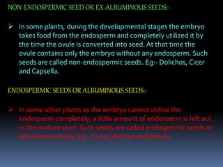 NON-ENDOSPERMIC SEED OR EX-ALBUMINOUS SEEDS:-
 In some plants, during the developmental stages the embryo
takes food from the endosperm and completely utilized it by
the time the ovule is converted into seed. At that time the
ovule contains only the embryo without any endosperm. Such
seeds are called non-endospermic seeds. Eg:- Dolichos, Cicer
and Capsella.
ENDOSPERMIC SEEDS OR ALBUMINOUS SEEDS:-
 In some other plants as the embryo cannot utilize the
endosperm completely, a little amount of endosperm is left out
in the mature seed. Such seeds are called endospermic seeds or
albuminous seeds. Eg:- Cocos, Ricinus and Datura.
 