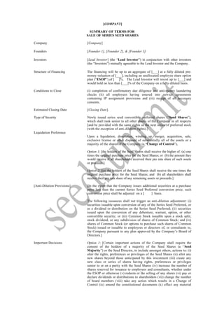 [COMPANY]

                              SUMMARY OF TERMS FOR
                             SALE OF SERIES SEED SHARES

Company                      [Company]

Founders                     [Founder 1], [Founder 2], & [Founder 3]

Investors                    [Lead Investor] (the “Lead Investor”) in conjunction with other investors
                             (the “Investors”) mutually agreeable to the Lead Investor and the Company.

Structure of Financing       The financing will be up to an aggregate of [___] at a fully diluted pre-
                             money valuation of [___], including an unallocated employee share option
                             plan (“ESOP”) of [ ]%. The Lead Investor will invest up to [___] and
                             would hold no less than [___]% of the Company on a fully diluted basis.

Conditions to Close          (i) completion of confirmatory due diligence and anti-money laundering
                             checks (ii) all employees having entered into service agreements
                             containing IP assignment provisions and (iii) receipt of all necessary
                             consents.

Estimated Closing Date       [Closing Date].

Type of Security             Newly issued series seed convertible preferred shares (“Seed Shares”),
                             which shall rank senior to all other shares of the Company in all respects
                             [and be provided with the same rights as the next series of preferred stock
                             (with the exception of anti-dilution rights).]
Liquidation Preference
                             Upon a liquidation, dissolution, winding up, merger, acquisition, sale,
                             exclusive license or other disposal of substantially all of the assets or a
                             majority of the shares of the Company (a “Change of Control”),

                             Option 1: [the holders of the Seed Shares shall receive the higher of: (a) one
                             times the original purchase price for the Seed Shares; or (b) the amount they
                             would receive if all shareholders received their pro rata share of such assets
                             or proceeds.]

                             Option 2: [(a) the holders of the Seed Shares shall receive the one times the
                             original purchase price for the Seed Shares; and (b) all shareholders shall
                             receive their pro rata share of any remaining assets or proceeds.]

[Anti-Dilution Provisions]   [In the event that the Company issues additional securities at a purchase
                             price less than the current Series Seed Preferred conversion price, such
                             conversion price shall be adjusted on a [    ] basis.

                             The following issuances shall not trigger an anti-dilution adjustment: (i)
                             securities issuable upon conversion of any of the Series Seed Preferred, or
                             as a dividend or distribution on the Series Seed Preferred; (ii) securities
                             issued upon the conversion of any debenture, warrant, option, or other
                             convertible security; or (iii) Common Stock issuable upon a stock split,
                             stock dividend, or any subdivision of shares of Common Stock; and (iv)
                             shares of Common Stock (or options to purchase such shares of Common
                             Stock) issued or issuable to employees or directors of, or consultants to,
                             the Company pursuant to any plan approved by the Company’s Board of
                             Directors.]

Important Decisions          Option 1: [Certain important actions of the Company shall require the
                             consent of the holders of a majority of the Seed Shares (a “Seed
                             Majority”) or the Seed Director, to include amongst others, actions to: (i)
                             alter the rights, preferences or privileges of the Seed Shares (ii) allot any
                             new shares beyond those anticipated by this investment (iii) create any
                             new class or series of shares having rights, preferences or privileges
                             senior to or on a parity with the Seed Shares (iv) increase the number of
                             shares reserved for issuance to employees and consultants, whether under
                             the ESOP or otherwise (v) redeem or the selling of any shares (vi) pay or
                             declare dividends or distributions to shareholders (vii) change the number
                             of board members (viii) take any action which results in a Change of
                             Control (ix) amend the constitutional documents (x) effect any material
 