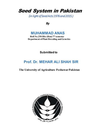 Seed System in Pakistan
(in lightofSeedActs1976and2015.)
By
MUHAMMAD ANAS
Roll No.250 BSc (Hon) 7th
semester
Department ofPlant Breeding and Genetics
Submitted to
Prof. Dr. MEHAR ALI SHAH SIR
The University of Agriculture PeshawarPakistan
 