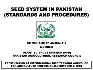 DR MUHAMMAD ANJUM ALI
MEMBER
PLANT SCIENCES DIVISION (PSD)
PAKISTAN AGRICULTURAL RESEARCH COUNCIL
SEED SYSTEM IN PAKISTAN
(STANDARDS AND PROCEDURES)
PRESENTATION AT INTERNATIONAL RICE TRAINING WORKSHOP
FOR AGRICULTURE PROFESSIONALS OCTOBER 2, 2018
 