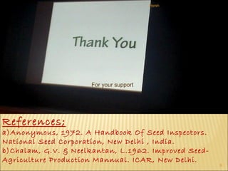 Monday, September 25, 2017
9
For your support
References;
a)Anonymous, 1972. A Handbook Of Seed Inspectors.
National Seed Corporation, New Delhi , India.
b)Chalam, G.V. & Neelkantan, L.1962. Improved Seed-
Agriculture Production Mannual. ICAR, New Delhi.
Harsh
 