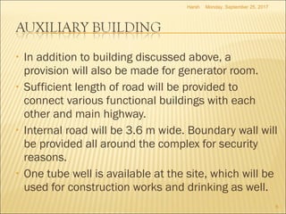 • In addition to building discussed above, a
provision will also be made for generator room.
• Sufficient length of road will be provided to
connect various functional buildings with each
other and main highway.
• Internal road will be 3.6 m wide. Boundary wall will
be provided all around the complex for security
reasons.
• One tube well is available at the site, which will be
used for construction works and drinking as well.
Monday, September 25, 2017
6
Harsh
 
