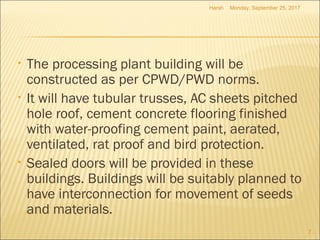 • The processing plant building will be
constructed as per CPWD/PWD norms.
• It will have tubular trusses, AC sheets pitched
hole roof, cement concrete flooring finished
with water-proofing cement paint, aerated,
ventilated, rat proof and bird protection.
• Sealed doors will be provided in these
buildings. Buildings will be suitably planned to
have interconnection for movement of seeds
and materials.
Monday, September 25, 2017
7
Harsh
 