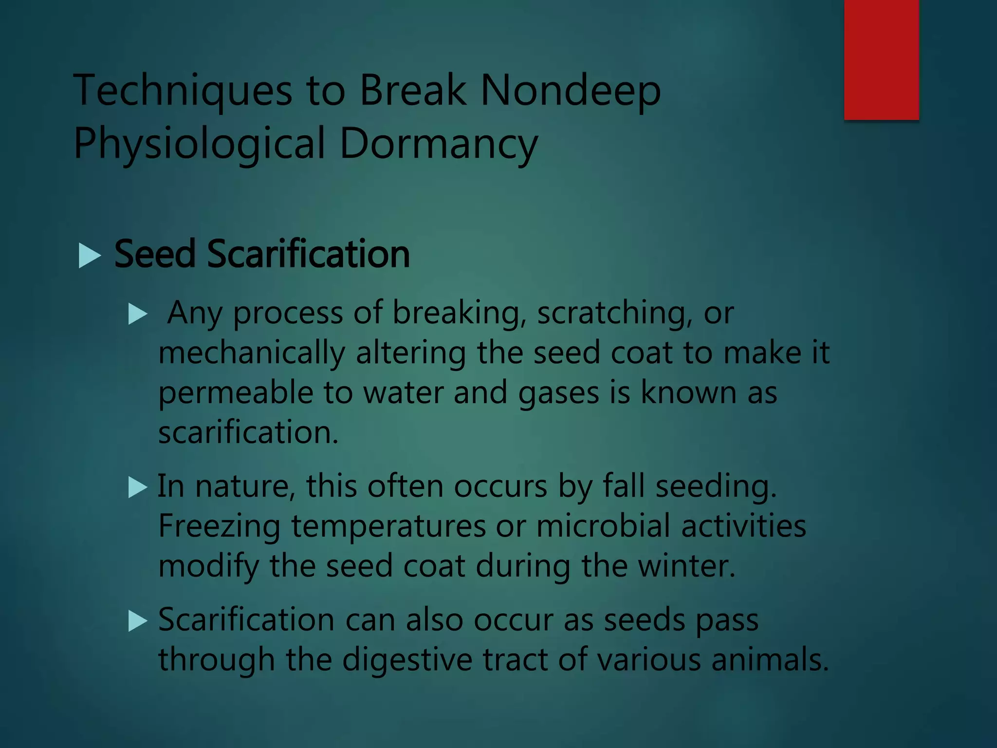  Seed Scarification
 Any process of breaking, scratching, or
mechanically altering the seed coat to make it
permeable to water and gases is known as
scarification.
 In nature, this often occurs by fall seeding.
Freezing temperatures or microbial activities
modify the seed coat during the winter.
 Scarification can also occur as seeds pass
through the digestive tract of various animals.
Techniques to Break Nondeep
Physiological Dormancy
 