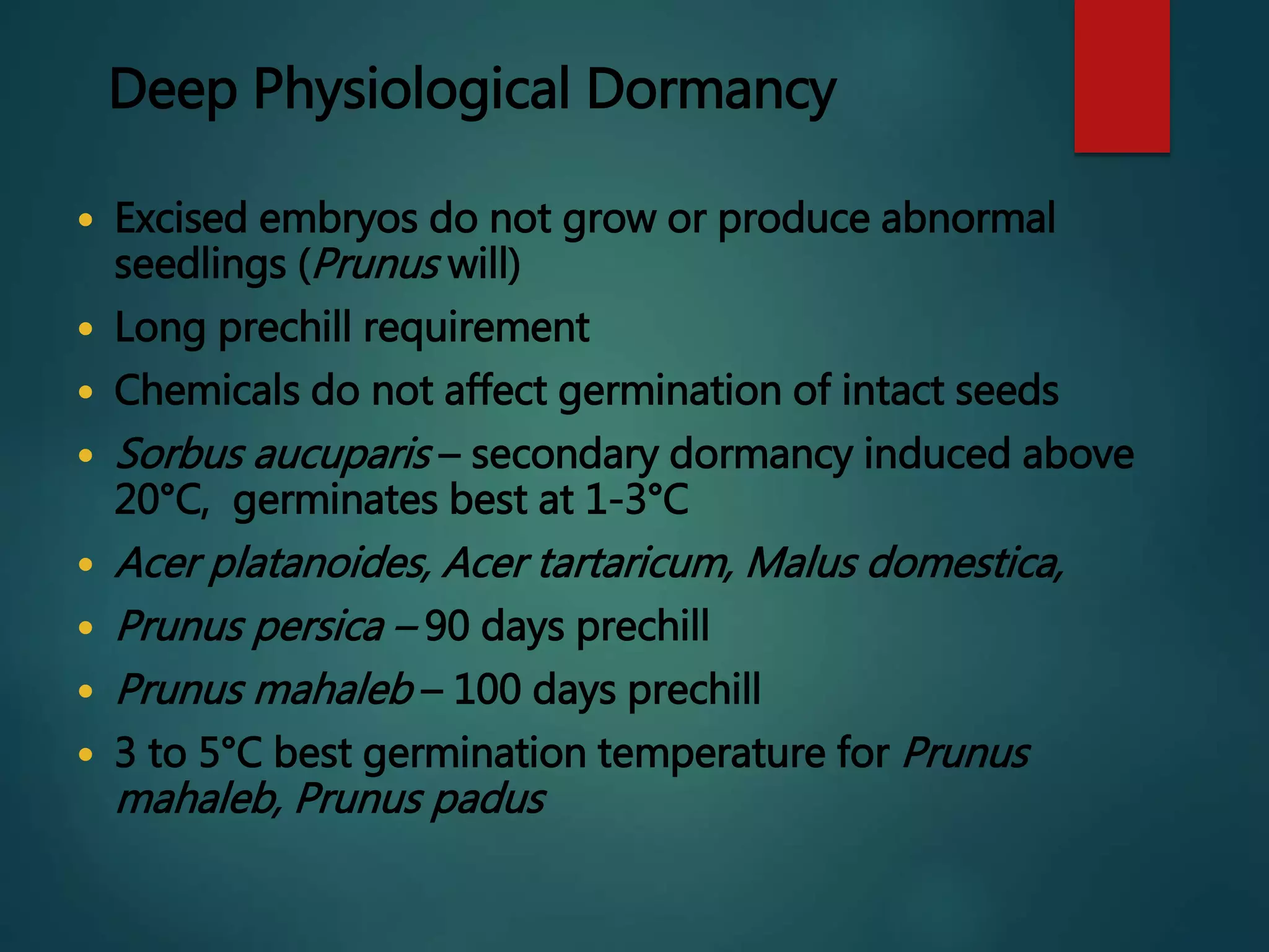 Deep Physiological Dormancy
 Excised embryos do not grow or produce abnormal
seedlings (Prunus will)
 Long prechill requirement
 Chemicals do not affect germination of intact seeds
 Sorbus aucuparis – secondary dormancy induced above
20°C, germinates best at 1-3°C
 Acer platanoides, Acer tartaricum, Malus domestica,
 Prunus persica – 90 days prechill
 Prunus mahaleb – 100 days prechill
 3 to 5°C best germination temperature for Prunus
mahaleb, Prunus padus
 