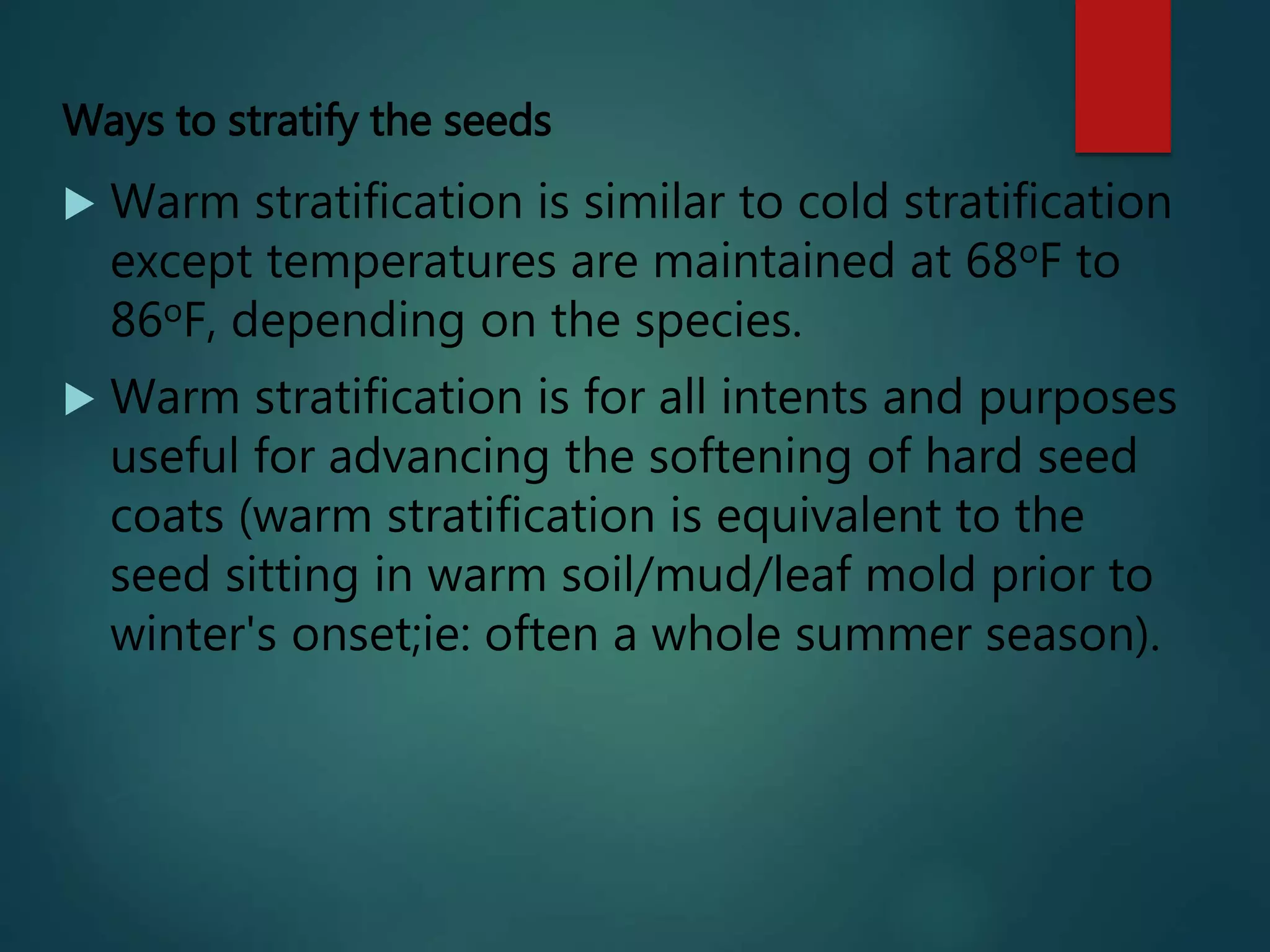 Ways to stratify the seeds
 Warm stratification is similar to cold stratification
except temperatures are maintained at 68oF to
86oF, depending on the species.
 Warm stratification is for all intents and purposes
useful for advancing the softening of hard seed
coats (warm stratification is equivalent to the
seed sitting in warm soil/mud/leaf mold prior to
winter's onset;ie: often a whole summer season).
 