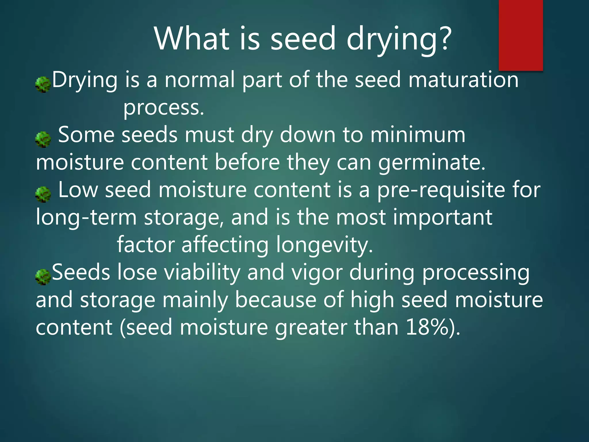 What is seed drying?
Drying is a normal part of the seed maturation
process.
Some seeds must dry down to minimum
moisture content before they can germinate.
Low seed moisture content is a pre-requisite for
long-term storage, and is the most important
factor affecting longevity.
Seeds lose viability and vigor during processing
and storage mainly because of high seed moisture
content (seed moisture greater than 18%).
 