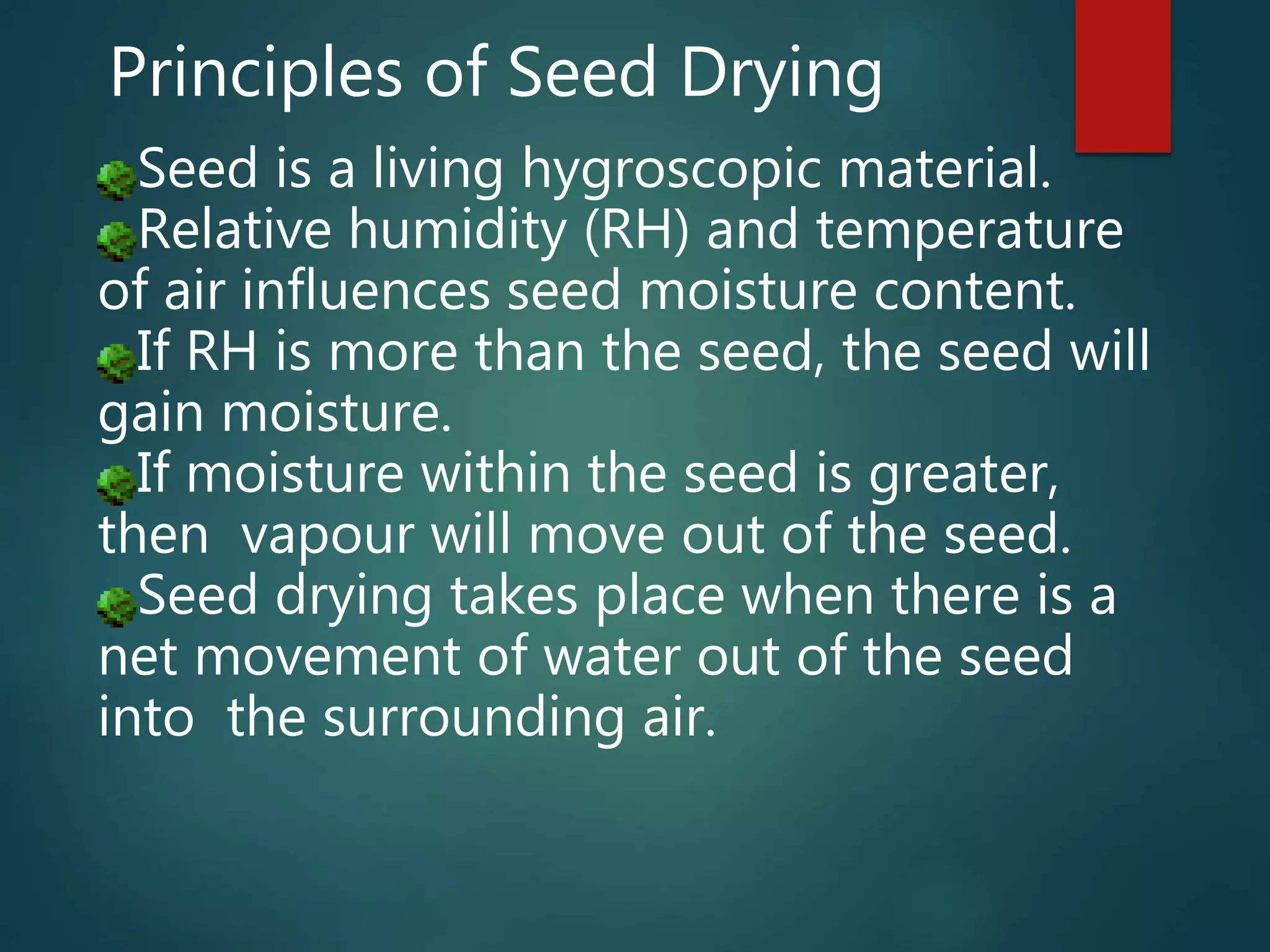 Seed is a living hygroscopic material.
Relative humidity (RH) and temperature
of air influences seed moisture content.
If RH is more than the seed, the seed will
gain moisture.
If moisture within the seed is greater,
then vapour will move out of the seed.
Seed drying takes place when there is a
net movement of water out of the seed
into the surrounding air.
Principles of Seed Drying
 