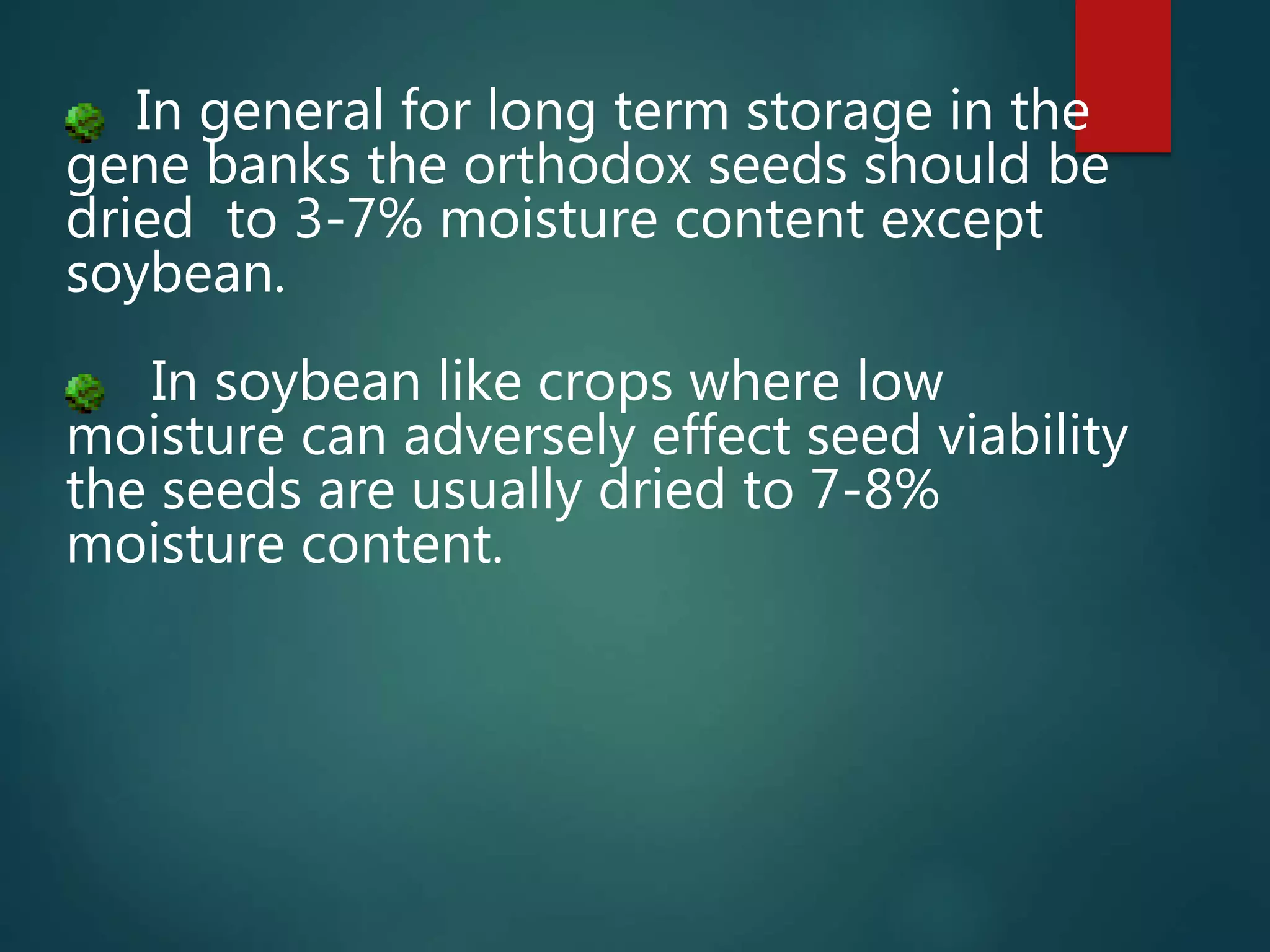 In general for long term storage in the
gene banks the orthodox seeds should be
dried to 3-7% moisture content except
soybean.
In soybean like crops where low
moisture can adversely effect seed viability
the seeds are usually dried to 7-8%
moisture content.
 