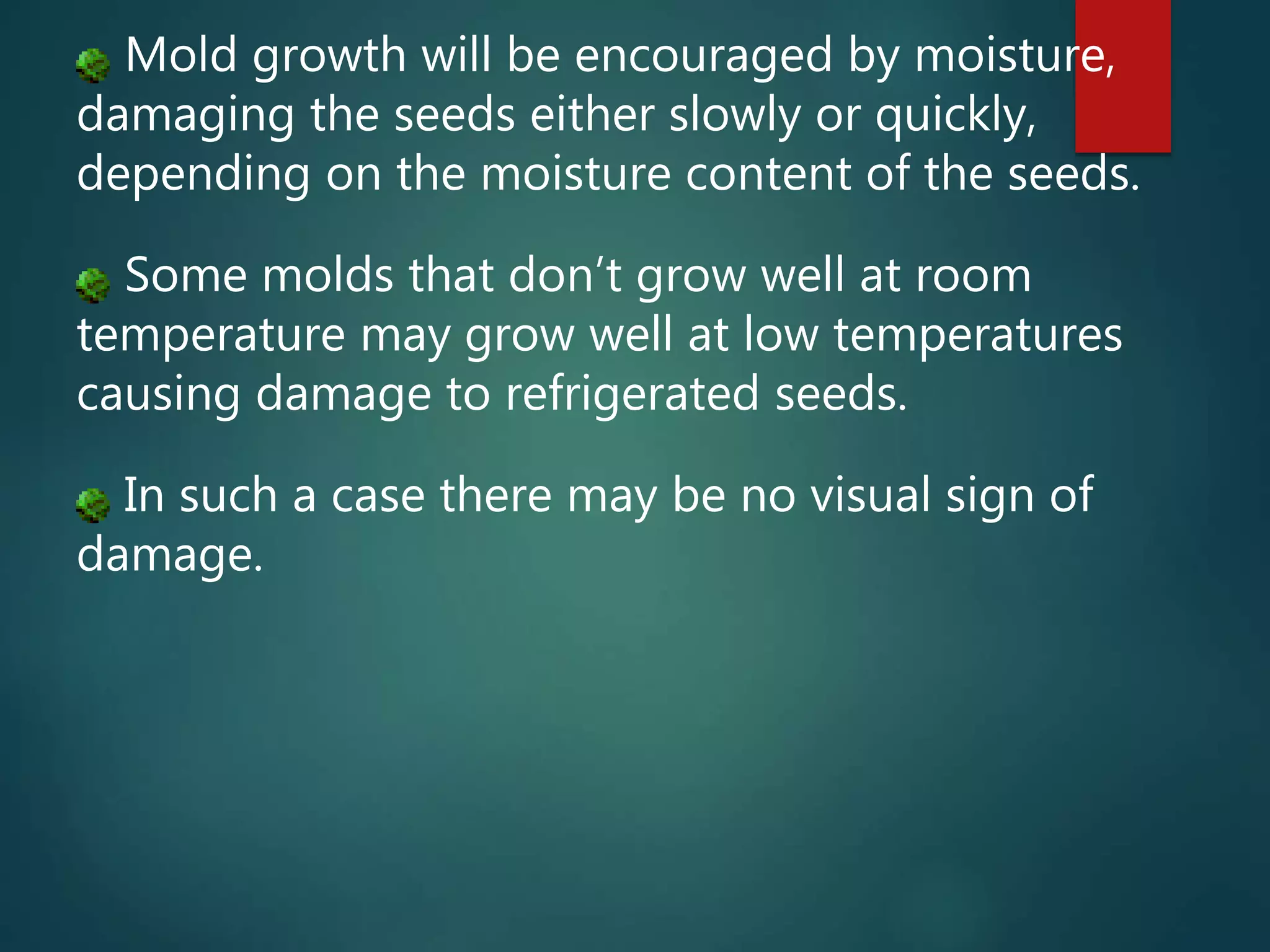 Mold growth will be encouraged by moisture,
damaging the seeds either slowly or quickly,
depending on the moisture content of the seeds.
Some molds that don’t grow well at room
temperature may grow well at low temperatures
causing damage to refrigerated seeds.
In such a case there may be no visual sign of
damage.
 