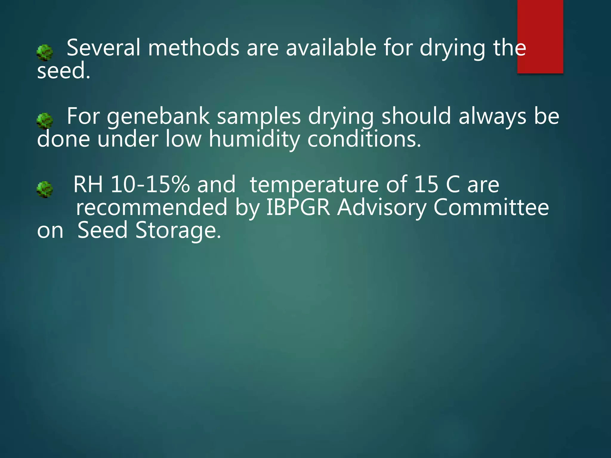 Several methods are available for drying the
seed.
For genebank samples drying should always be
done under low humidity conditions.
RH 10-15% and temperature of 15 C are
recommended by IBPGR Advisory Committee
on Seed Storage.
 