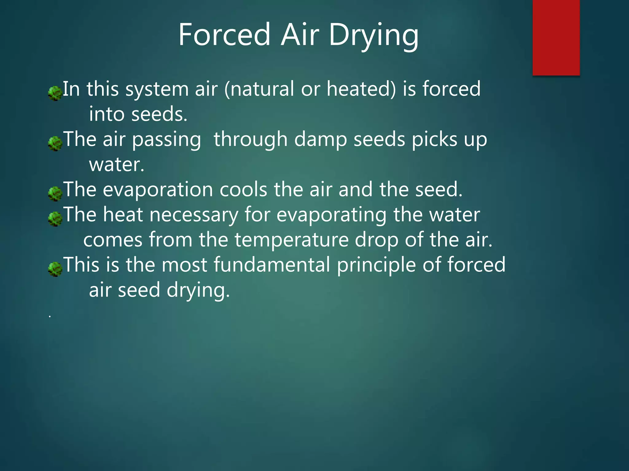 Forced Air Drying
In this system air (natural or heated) is forced
into seeds.
The air passing through damp seeds picks up
water.
The evaporation cools the air and the seed.
The heat necessary for evaporating the water
comes from the temperature drop of the air.
This is the most fundamental principle of forced
air seed drying.
.
 