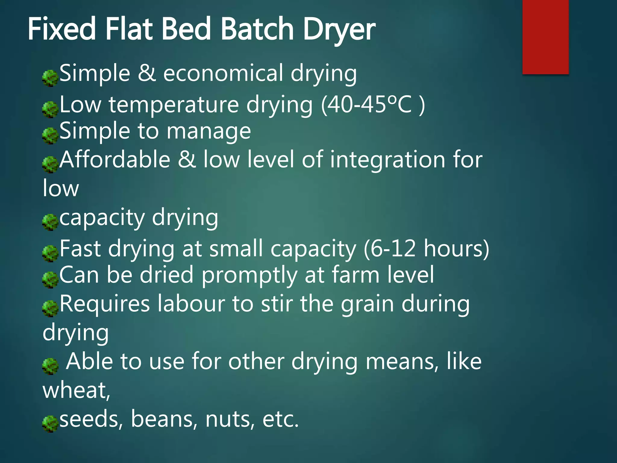 Simple & economical drying
Low temperature drying (40‐45ºC )
Simple to manage
Affordable & low level of integration for
low
capacity drying
Fast drying at small capacity (6‐12 hours)
Can be dried promptly at farm level
Requires labour to stir the grain during
drying
Able to use for other drying means, like
wheat,
seeds, beans, nuts, etc.
Fixed Flat Bed Batch Dryer
 