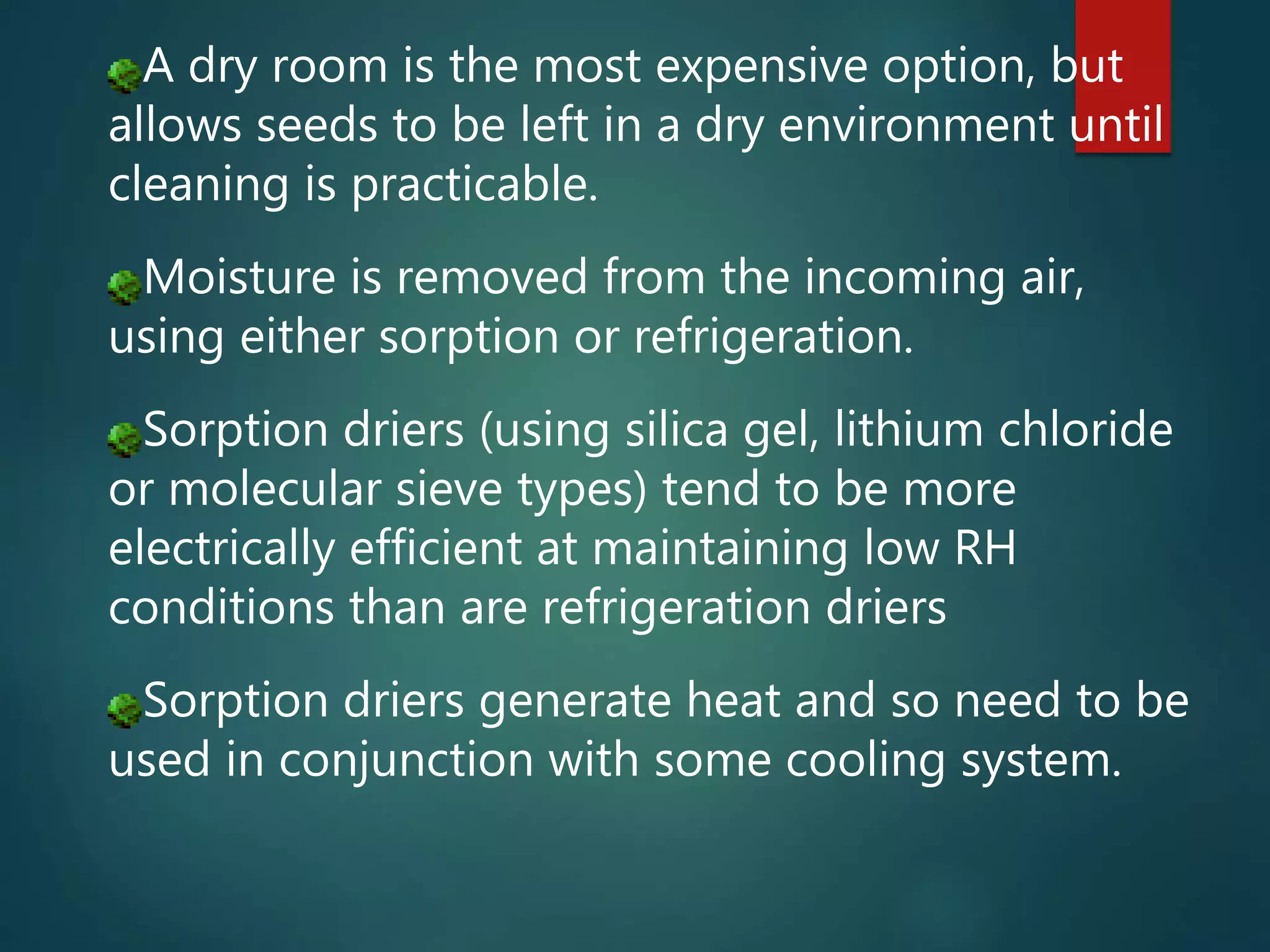 A dry room is the most expensive option, but
allows seeds to be left in a dry environment until
cleaning is practicable.
Moisture is removed from the incoming air,
using either sorption or refrigeration.
Sorption driers (using silica gel, lithium chloride
or molecular sieve types) tend to be more
electrically efficient at maintaining low RH
conditions than are refrigeration driers
Sorption driers generate heat and so need to be
used in conjunction with some cooling system.
 