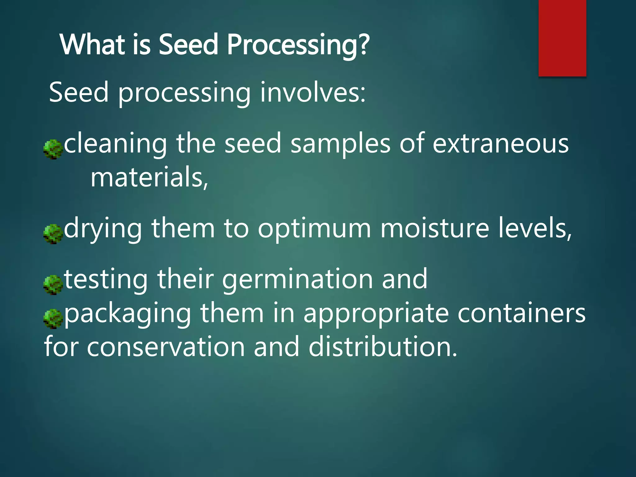 Seed processing involves:
cleaning the seed samples of extraneous
materials,
drying them to optimum moisture levels,
testing their germination and
packaging them in appropriate containers
for conservation and distribution.
What is Seed Processing?
 