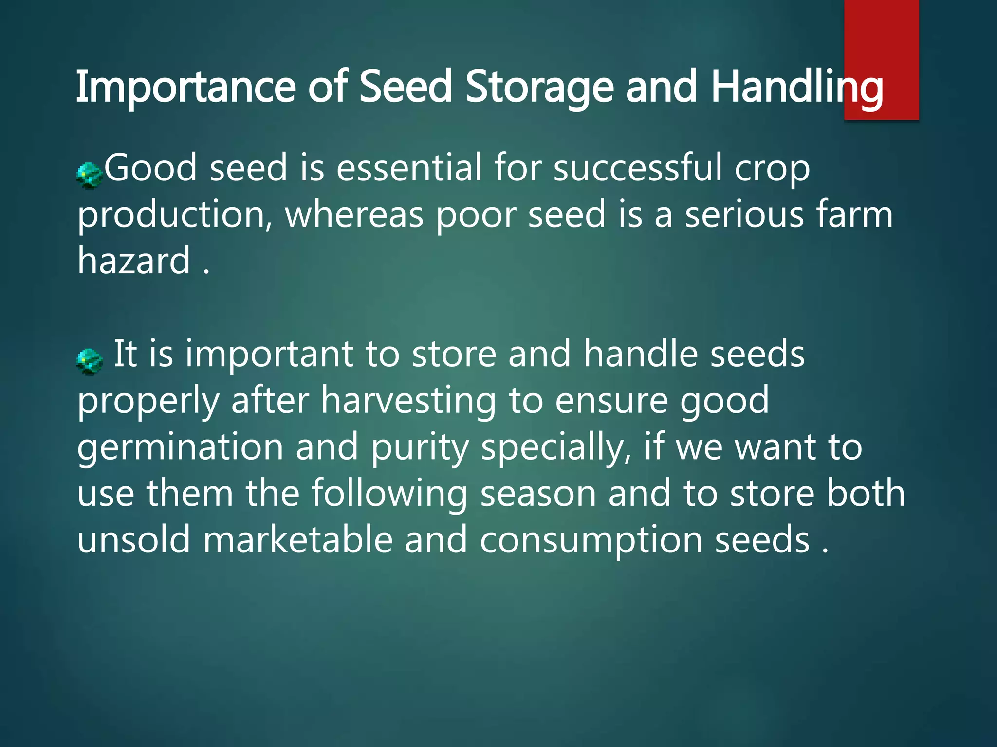Importance of Seed Storage and Handling
Good seed is essential for successful crop
production, whereas poor seed is a serious farm
hazard .
It is important to store and handle seeds
properly after harvesting to ensure good
germination and purity specially, if we want to
use them the following season and to store both
unsold marketable and consumption seeds .
 