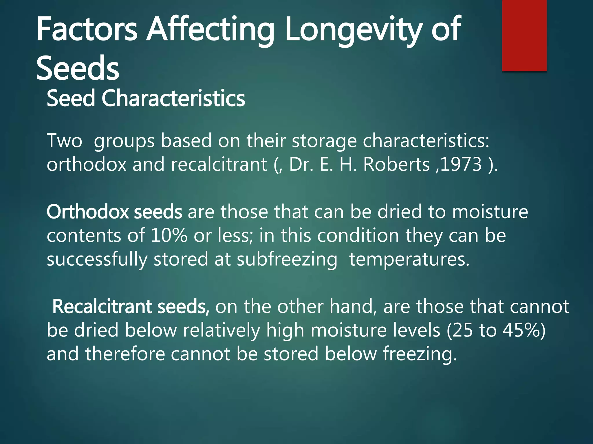 Factors Affecting Longevity of
Seeds
Seed Characteristics
Two groups based on their storage characteristics:
orthodox and recalcitrant (, Dr. E. H. Roberts ,1973 ).
Orthodox seeds are those that can be dried to moisture
contents of 10% or less; in this condition they can be
successfully stored at subfreezing temperatures.
Recalcitrant seeds, on the other hand, are those that cannot
be dried below relatively high moisture levels (25 to 45%)
and therefore cannot be stored below freezing.
 