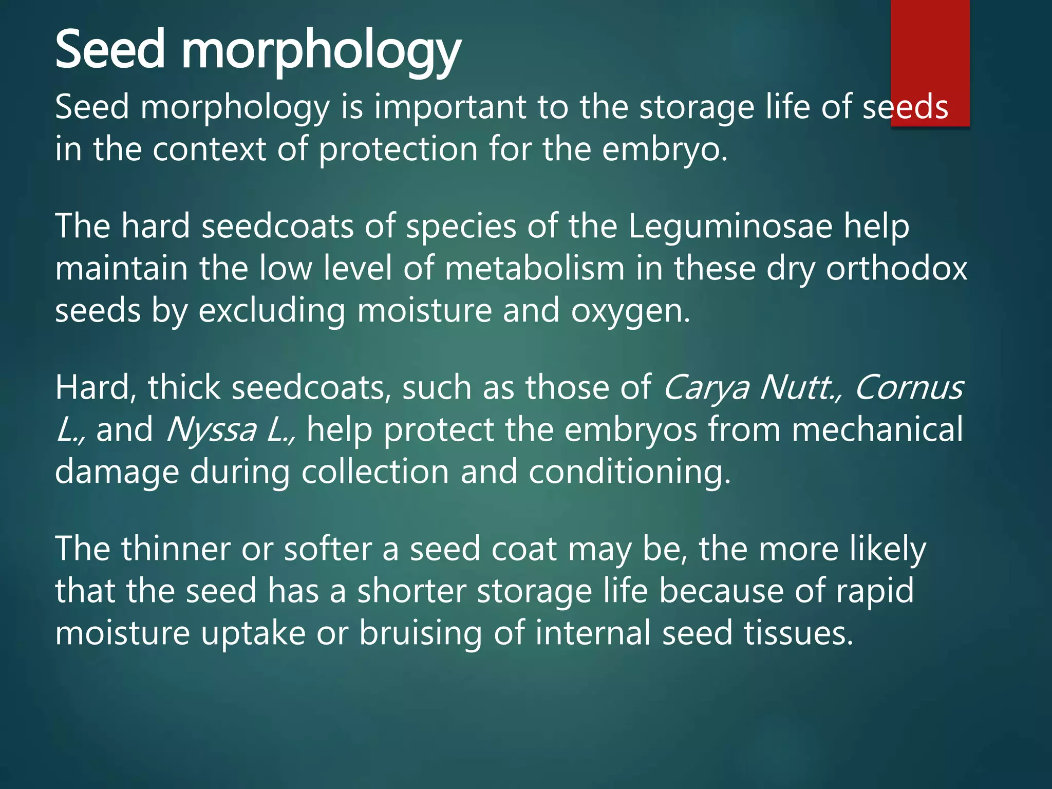 Seed morphology
Seed morphology is important to the storage life of seeds
in the context of protection for the embryo.
The hard seedcoats of species of the Leguminosae help
maintain the low level of metabolism in these dry orthodox
seeds by excluding moisture and oxygen.
Hard, thick seedcoats, such as those of Carya Nutt., Cornus
L., and Nyssa L., help protect the embryos from mechanical
damage during collection and conditioning.
The thinner or softer a seed coat may be, the more likely
that the seed has a shorter storage life because of rapid
moisture uptake or bruising of internal seed tissues.
 