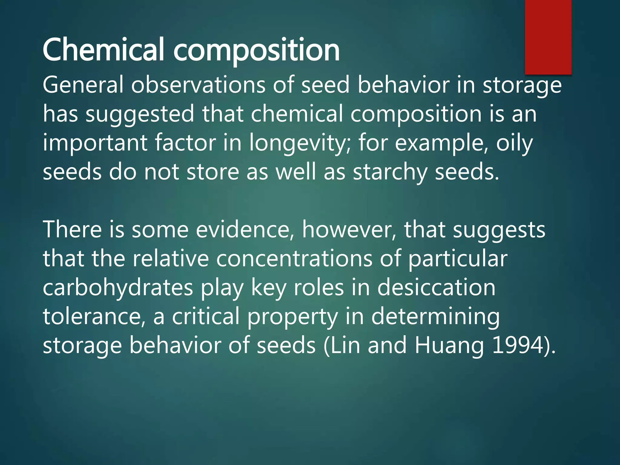 Chemical composition
General observations of seed behavior in storage
has suggested that chemical composition is an
important factor in longevity; for example, oily
seeds do not store as well as starchy seeds.
There is some evidence, however, that suggests
that the relative concentrations of particular
carbohydrates play key roles in desiccation
tolerance, a critical property in determining
storage behavior of seeds (Lin and Huang 1994).
 
