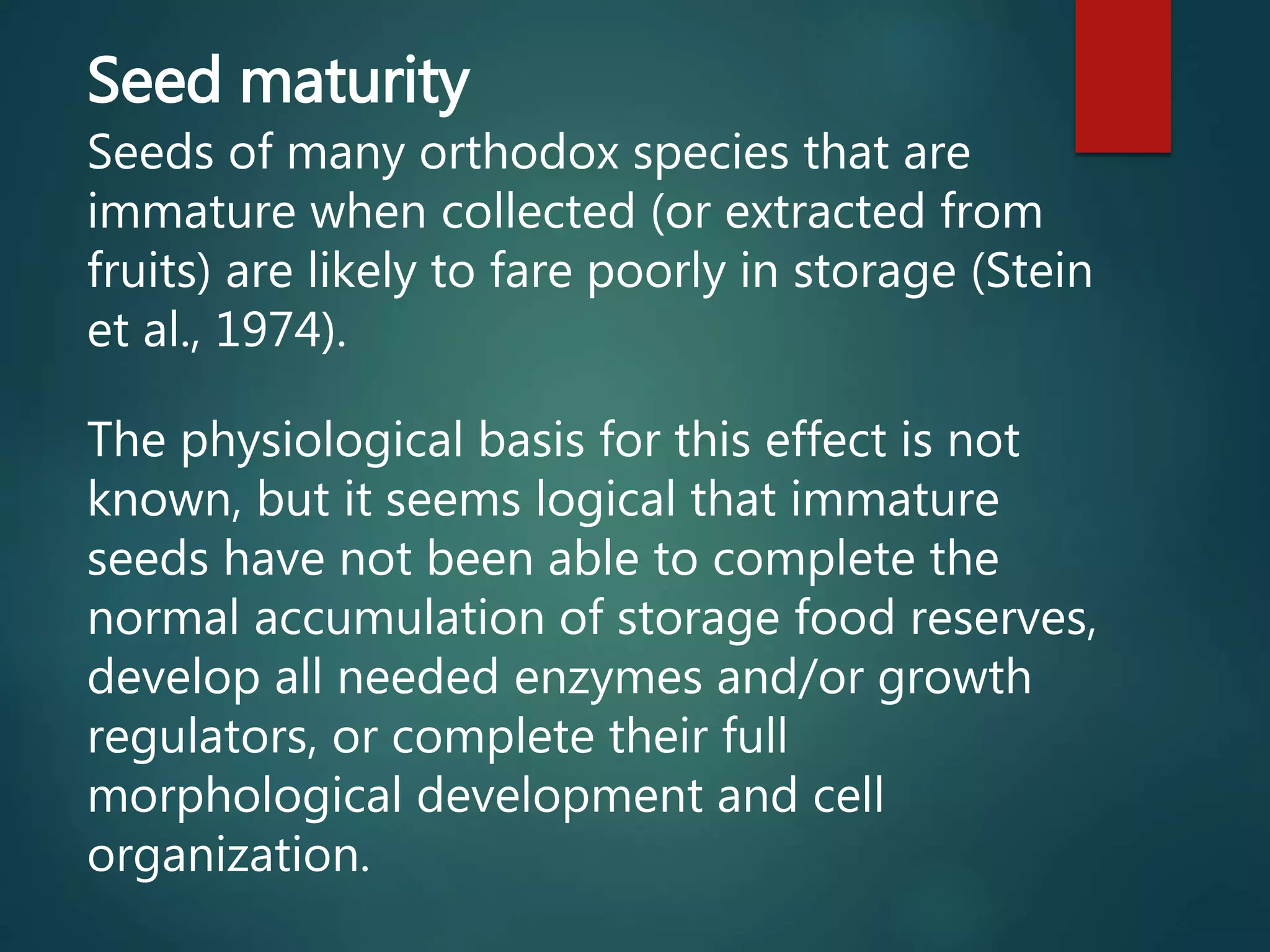 Seed maturity
Seeds of many orthodox species that are
immature when collected (or extracted from
fruits) are likely to fare poorly in storage (Stein
et al., 1974).
The physiological basis for this effect is not
known, but it seems logical that immature
seeds have not been able to complete the
normal accumulation of storage food reserves,
develop all needed enzymes and/or growth
regulators, or complete their full
morphological development and cell
organization.
 