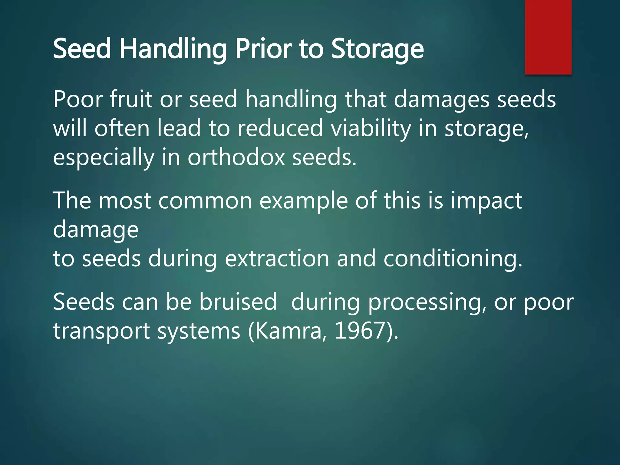 Seed Handling Prior to Storage
Poor fruit or seed handling that damages seeds
will often lead to reduced viability in storage,
especially in orthodox seeds.
The most common example of this is impact
damage
to seeds during extraction and conditioning.
Seeds can be bruised during processing, or poor
transport systems (Kamra, 1967).
 