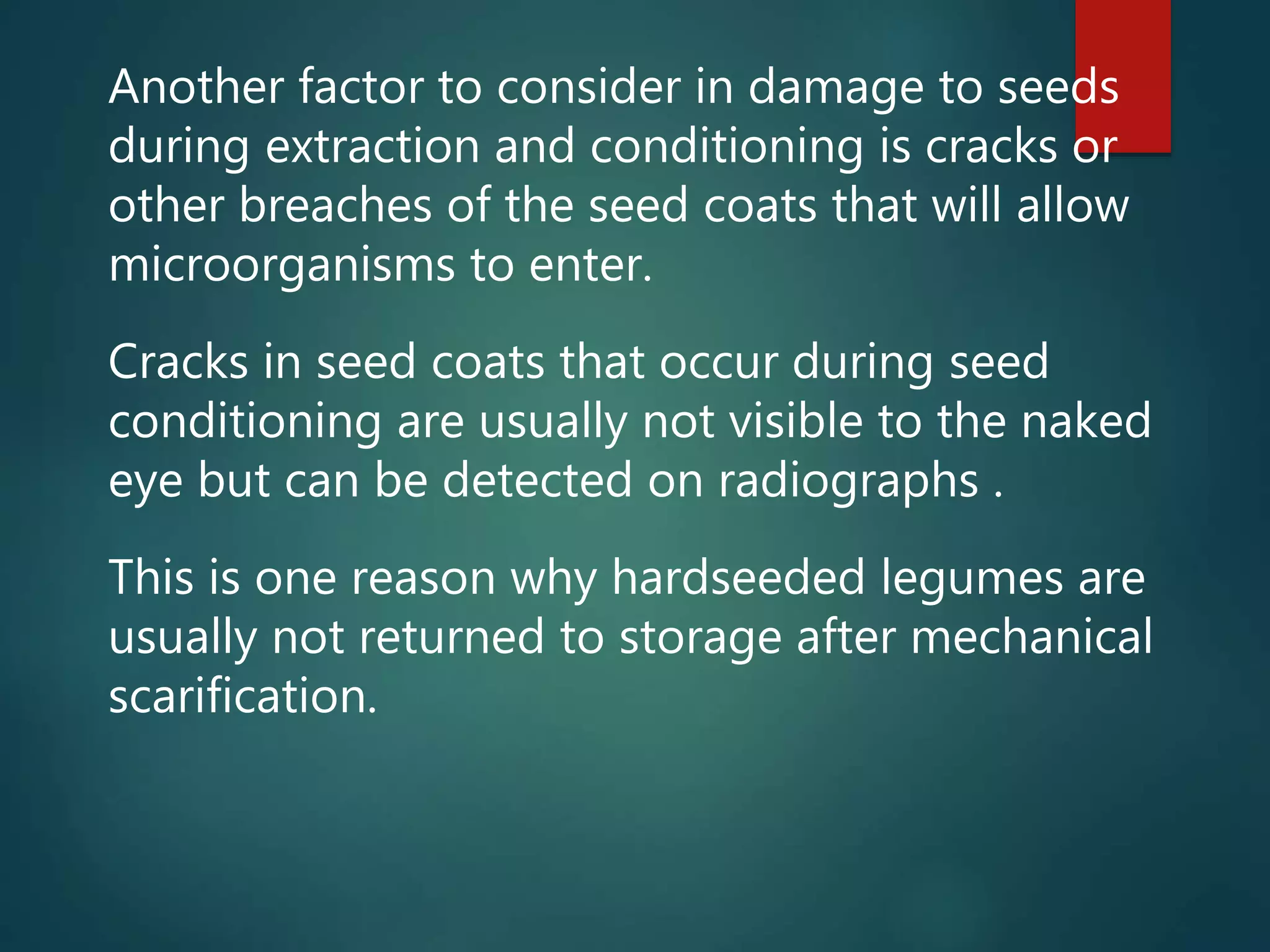 Another factor to consider in damage to seeds
during extraction and conditioning is cracks or
other breaches of the seed coats that will allow
microorganisms to enter.
Cracks in seed coats that occur during seed
conditioning are usually not visible to the naked
eye but can be detected on radiographs .
This is one reason why hardseeded legumes are
usually not returned to storage after mechanical
scarification.
 