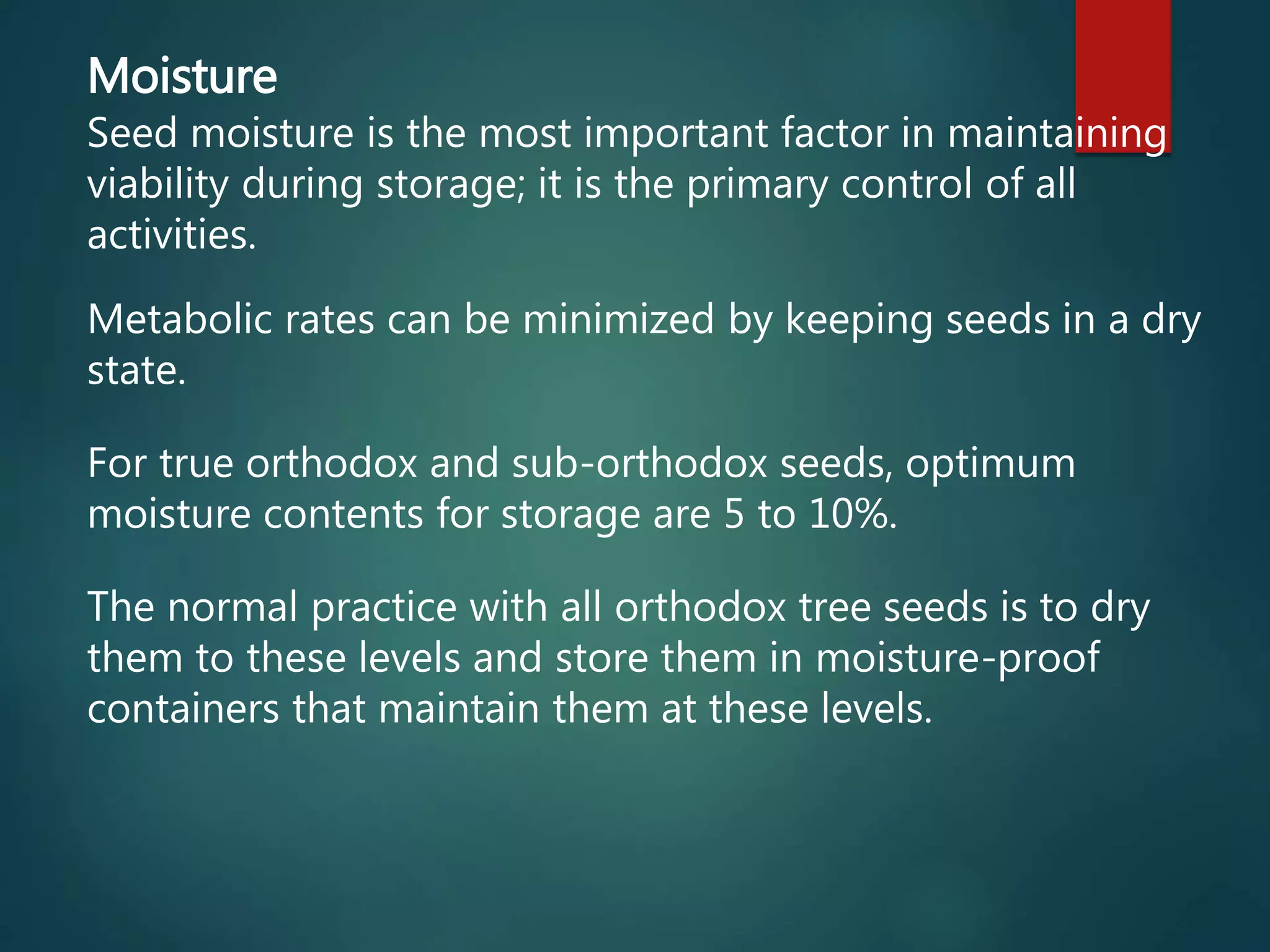 Moisture
Seed moisture is the most important factor in maintaining
viability during storage; it is the primary control of all
activities.
Metabolic rates can be minimized by keeping seeds in a dry
state.
For true orthodox and sub-orthodox seeds, optimum
moisture contents for storage are 5 to 10%.
The normal practice with all orthodox tree seeds is to dry
them to these levels and store them in moisture-proof
containers that maintain them at these levels.
 