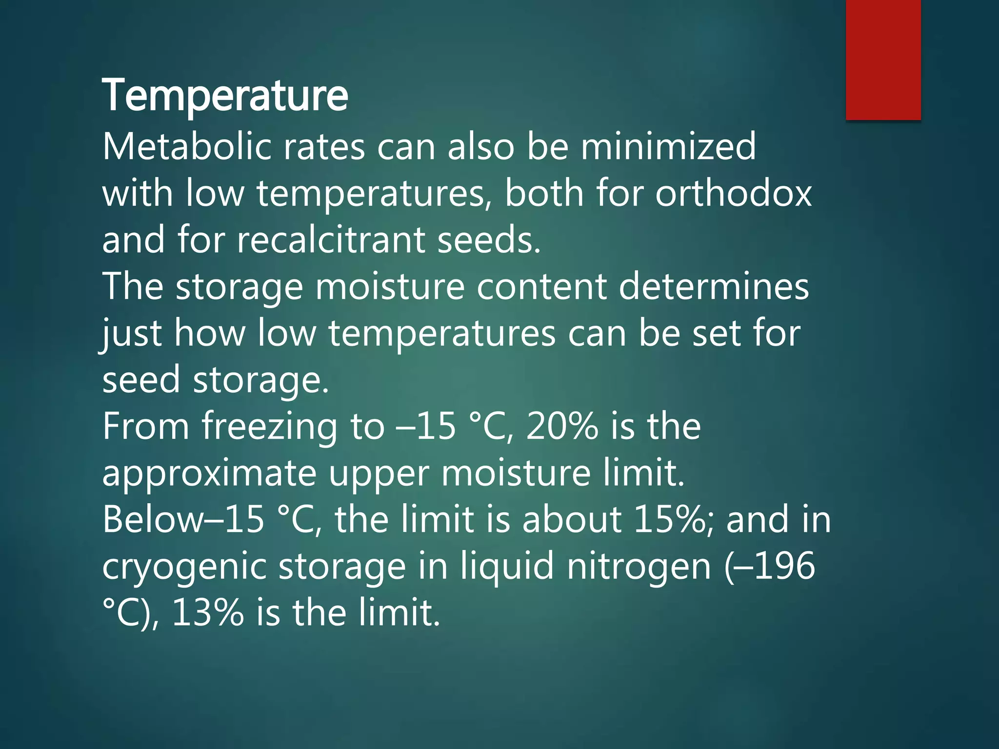 Temperature
Metabolic rates can also be minimized
with low temperatures, both for orthodox
and for recalcitrant seeds.
The storage moisture content determines
just how low temperatures can be set for
seed storage.
From freezing to –15 °C, 20% is the
approximate upper moisture limit.
Below–15 °C, the limit is about 15%; and in
cryogenic storage in liquid nitrogen (–196
°C), 13% is the limit.
 