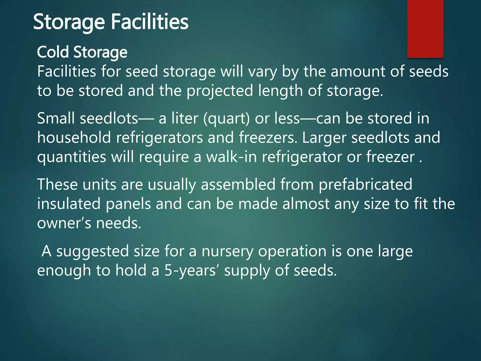 Storage Facilities
Cold Storage
Facilities for seed storage will vary by the amount of seeds
to be stored and the projected length of storage.
Small seedlots— a liter (quart) or less—can be stored in
household refrigerators and freezers. Larger seedlots and
quantities will require a walk-in refrigerator or freezer .
These units are usually assembled from prefabricated
insulated panels and can be made almost any size to fit the
owner’s needs.
A suggested size for a nursery operation is one large
enough to hold a 5-years’ supply of seeds.
 
