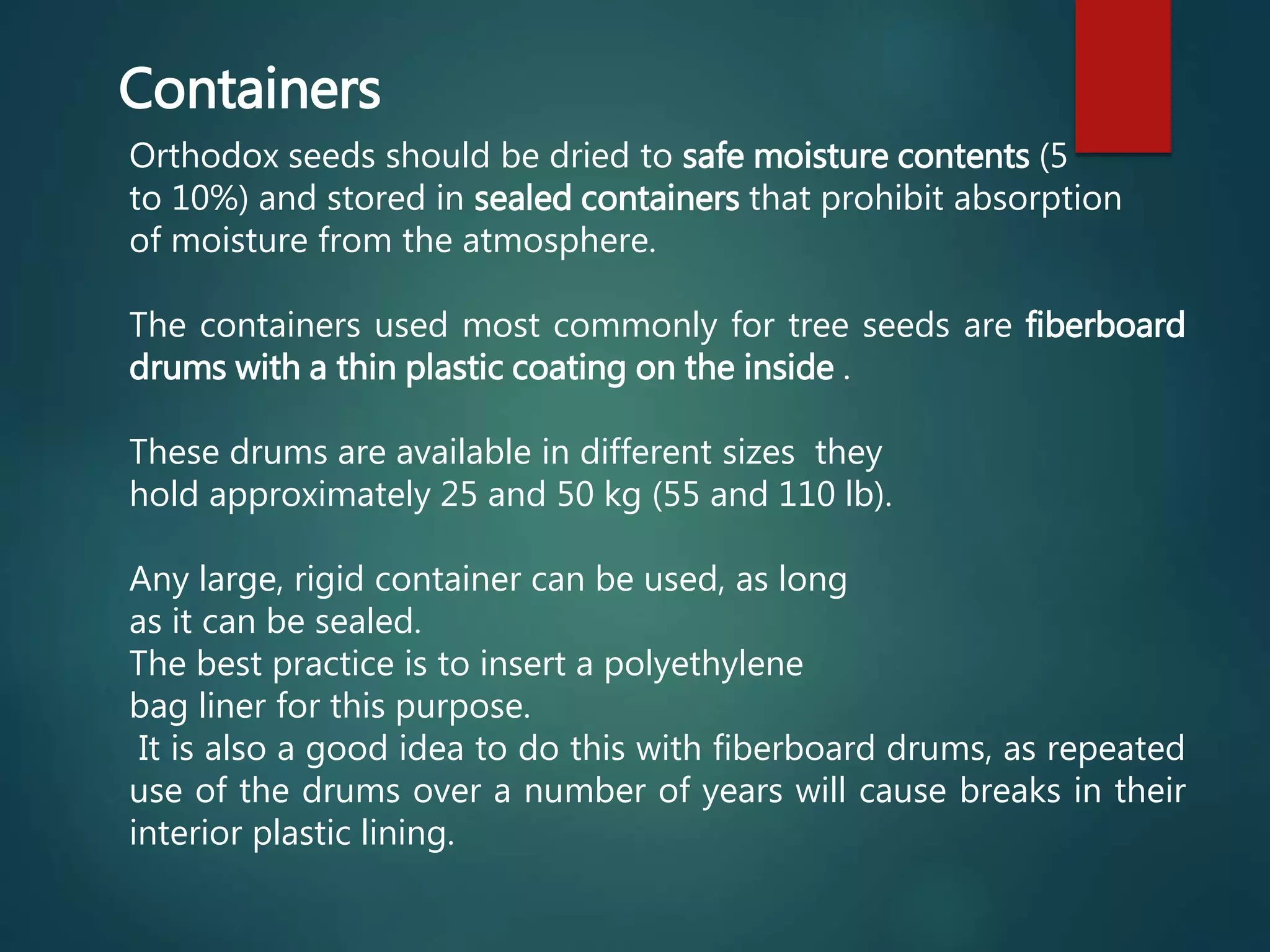 Orthodox seeds should be dried to safe moisture contents (5
to 10%) and stored in sealed containers that prohibit absorption
of moisture from the atmosphere.
The containers used most commonly for tree seeds are fiberboard
drums with a thin plastic coating on the inside .
These drums are available in different sizes they
hold approximately 25 and 50 kg (55 and 110 lb).
Any large, rigid container can be used, as long
as it can be sealed.
The best practice is to insert a polyethylene
bag liner for this purpose.
It is also a good idea to do this with fiberboard drums, as repeated
use of the drums over a number of years will cause breaks in their
interior plastic lining.
Containers
 