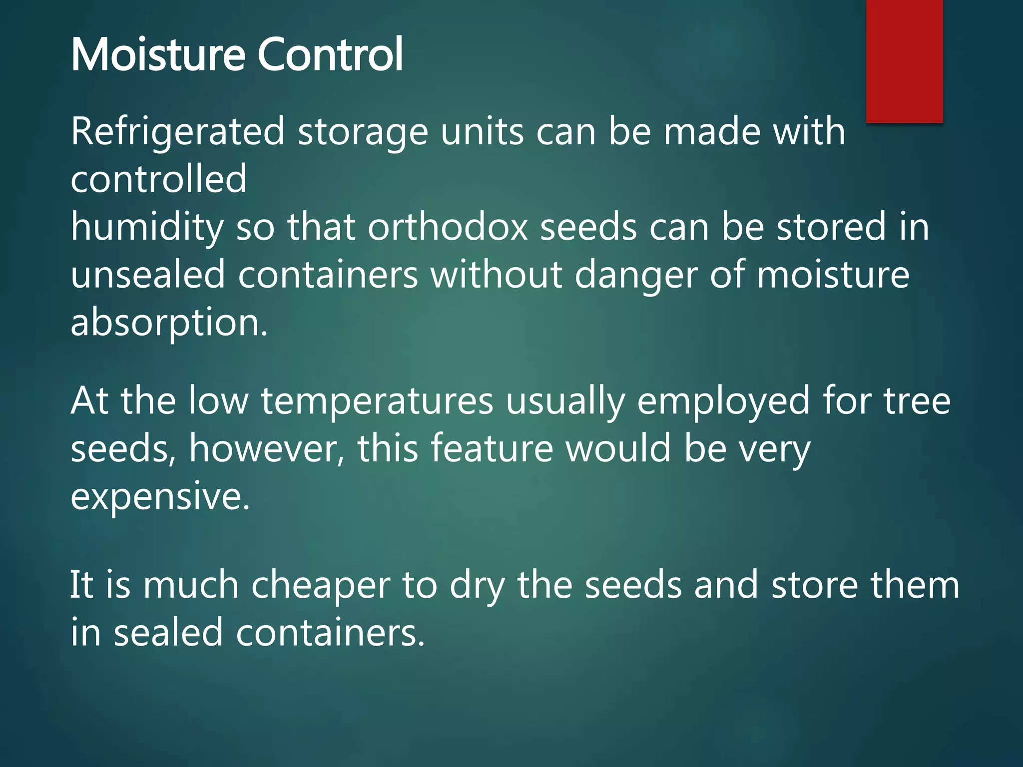 Moisture Control
Refrigerated storage units can be made with
controlled
humidity so that orthodox seeds can be stored in
unsealed containers without danger of moisture
absorption.
At the low temperatures usually employed for tree
seeds, however, this feature would be very
expensive.
It is much cheaper to dry the seeds and store them
in sealed containers.
 