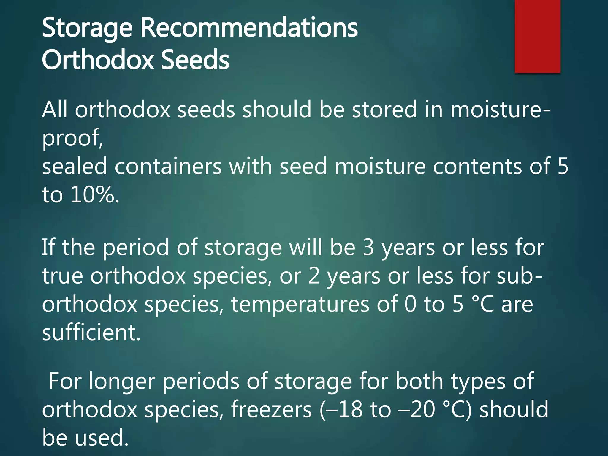 Storage Recommendations
Orthodox Seeds
All orthodox seeds should be stored in moisture-
proof,
sealed containers with seed moisture contents of 5
to 10%.
If the period of storage will be 3 years or less for
true orthodox species, or 2 years or less for sub-
orthodox species, temperatures of 0 to 5 °C are
sufficient.
For longer periods of storage for both types of
orthodox species, freezers (–18 to –20 °C) should
be used.
 