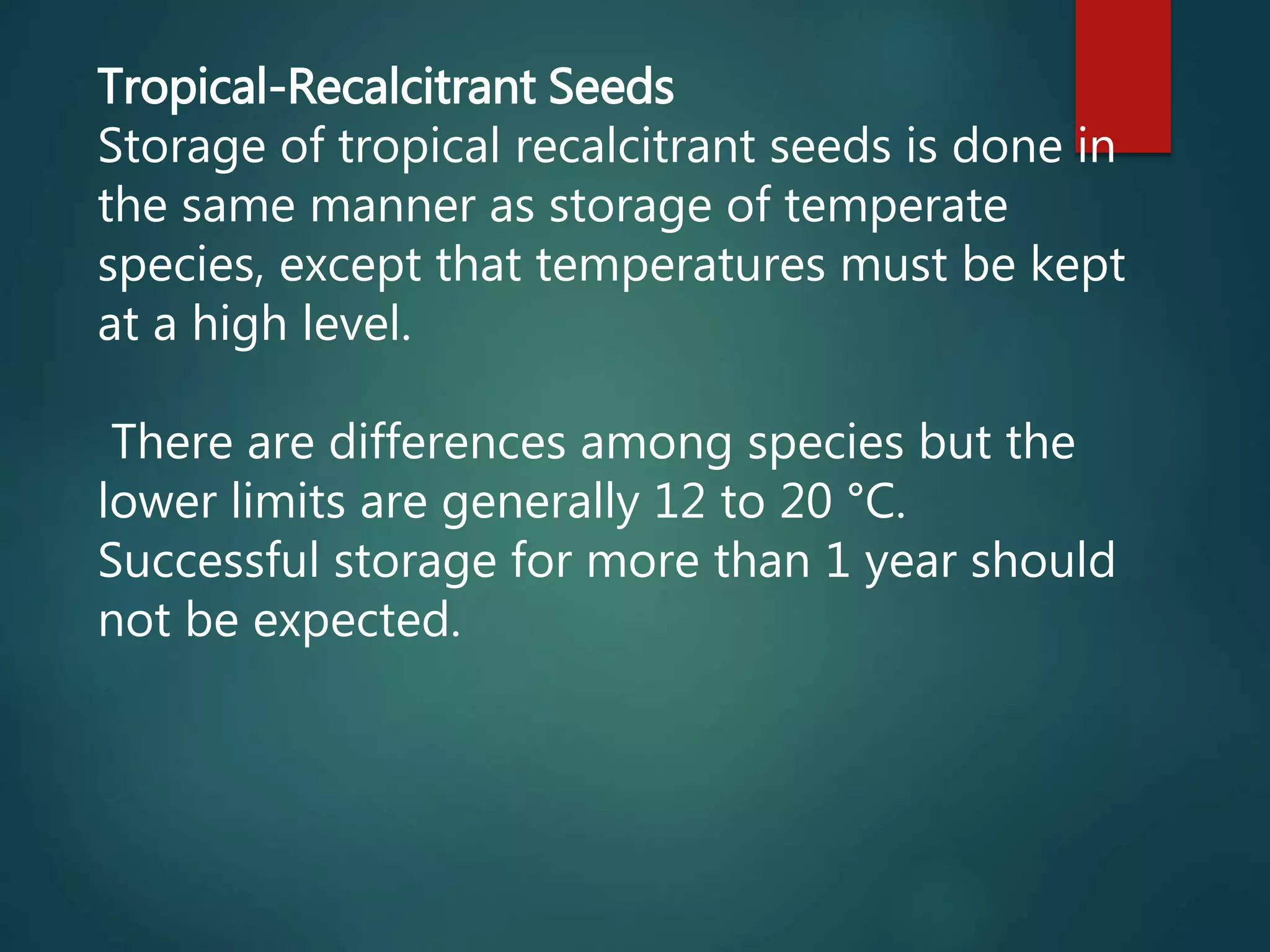 Tropical-Recalcitrant Seeds
Storage of tropical recalcitrant seeds is done in
the same manner as storage of temperate
species, except that temperatures must be kept
at a high level.
There are differences among species but the
lower limits are generally 12 to 20 °C.
Successful storage for more than 1 year should
not be expected.
 