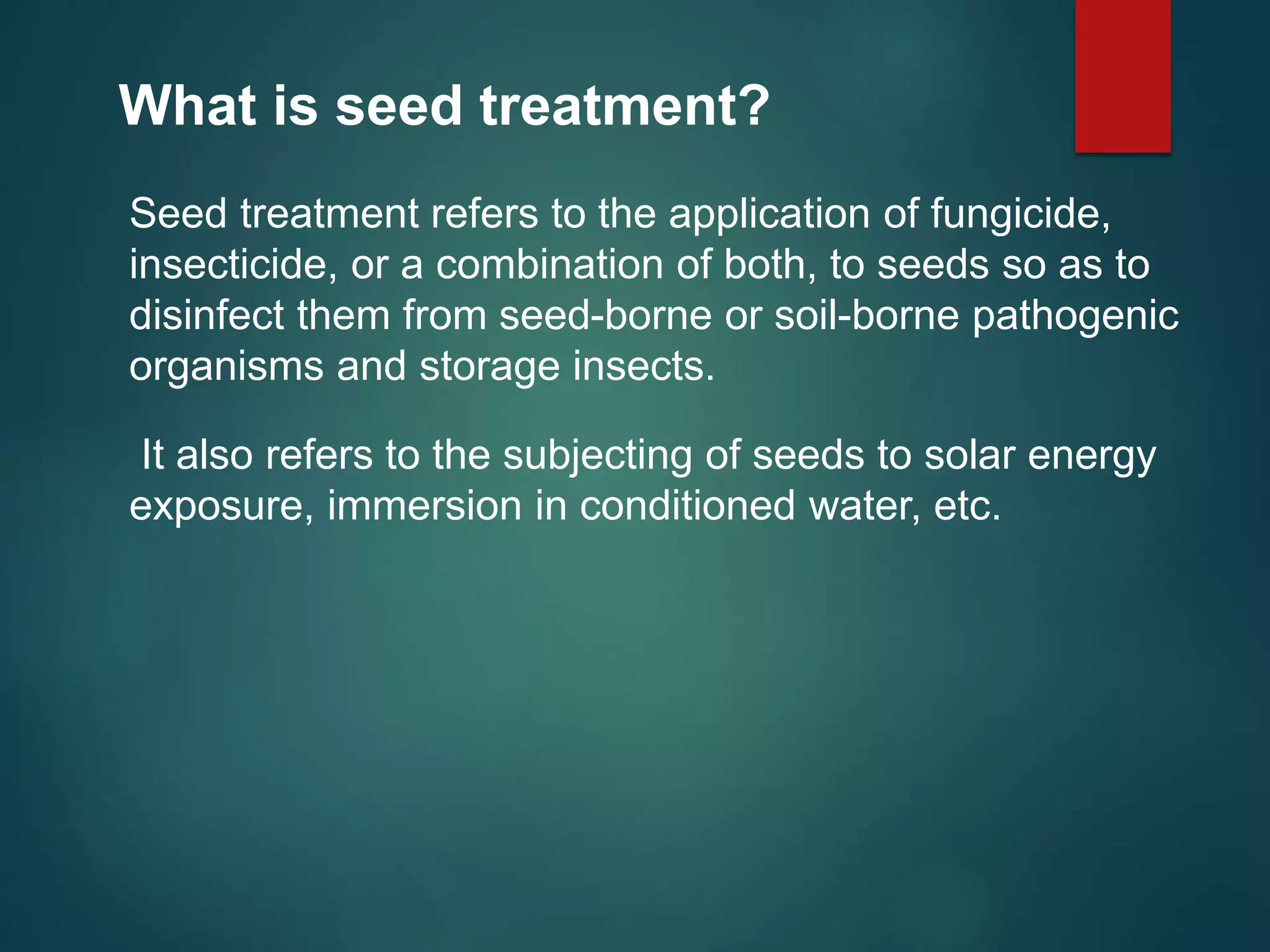 What is seed treatment?
Seed treatment refers to the application of fungicide,
insecticide, or a combination of both, to seeds so as to
disinfect them from seed-borne or soil-borne pathogenic
organisms and storage insects.
It also refers to the subjecting of seeds to solar energy
exposure, immersion in conditioned water, etc.
 