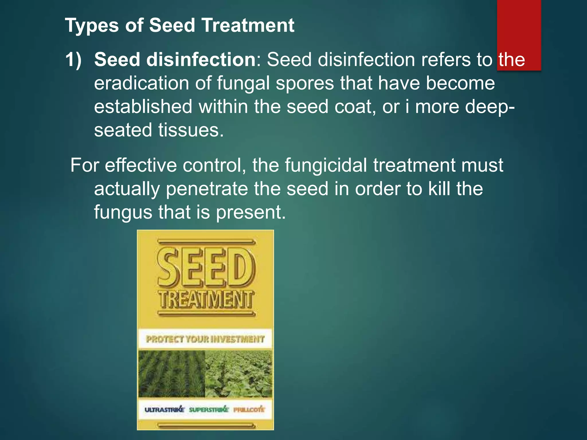 Types of Seed Treatment
1) Seed disinfection: Seed disinfection refers to the
eradication of fungal spores that have become
established within the seed coat, or i more deep-
seated tissues.
For effective control, the fungicidal treatment must
actually penetrate the seed in order to kill the
fungus that is present.
 