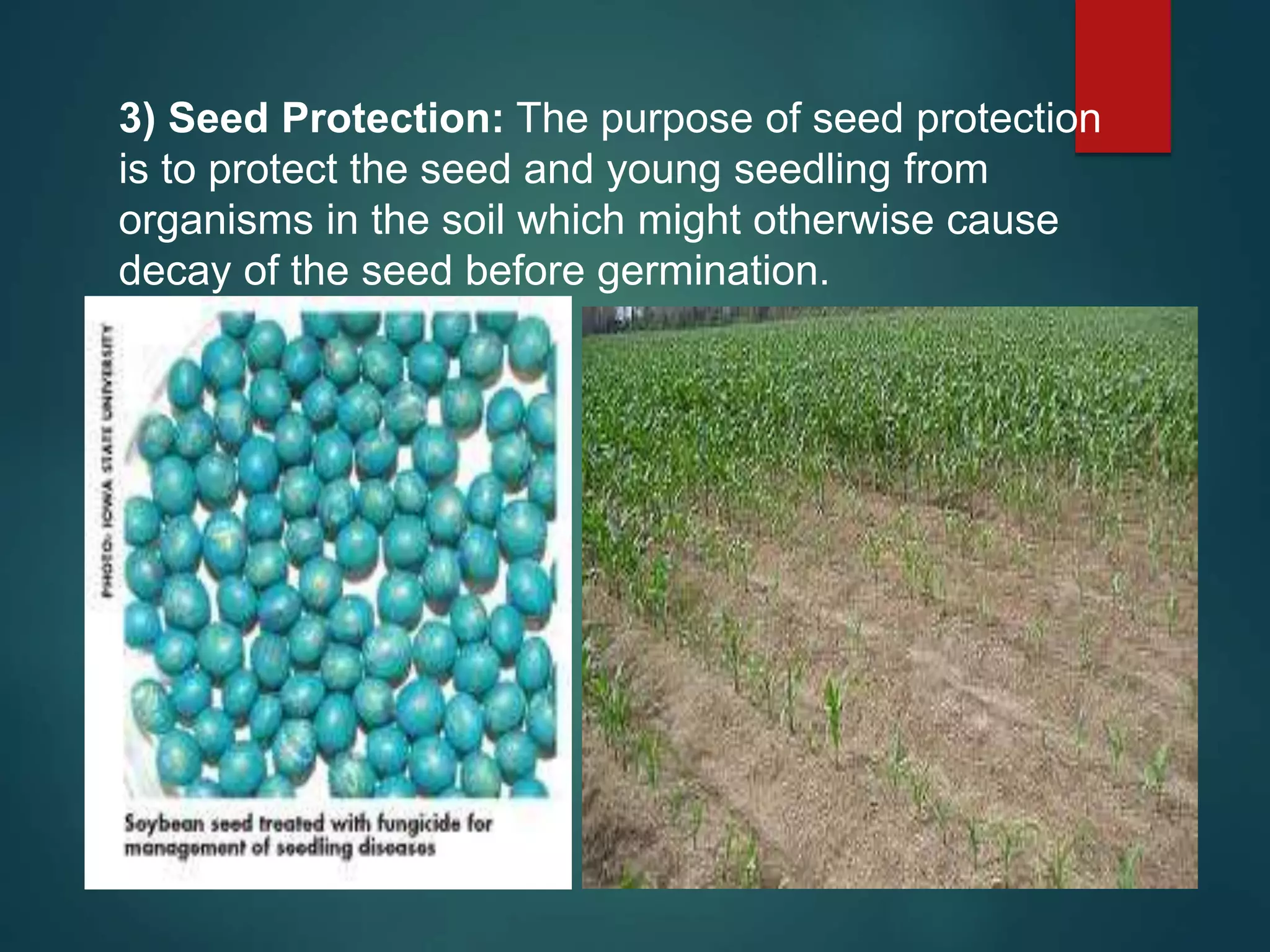 3) Seed Protection: The purpose of seed protection
is to protect the seed and young seedling from
organisms in the soil which might otherwise cause
decay of the seed before germination.
 
