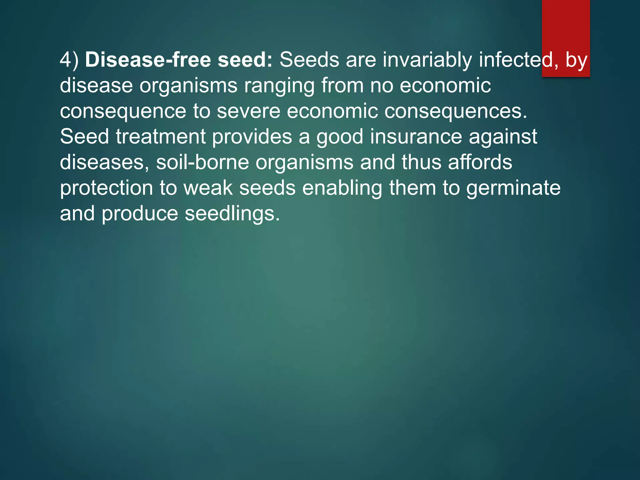 4) Disease-free seed: Seeds are invariably infected, by
disease organisms ranging from no economic
consequence to severe economic consequences.
Seed treatment provides a good insurance against
diseases, soil-borne organisms and thus affords
protection to weak seeds enabling them to germinate
and produce seedlings.
 