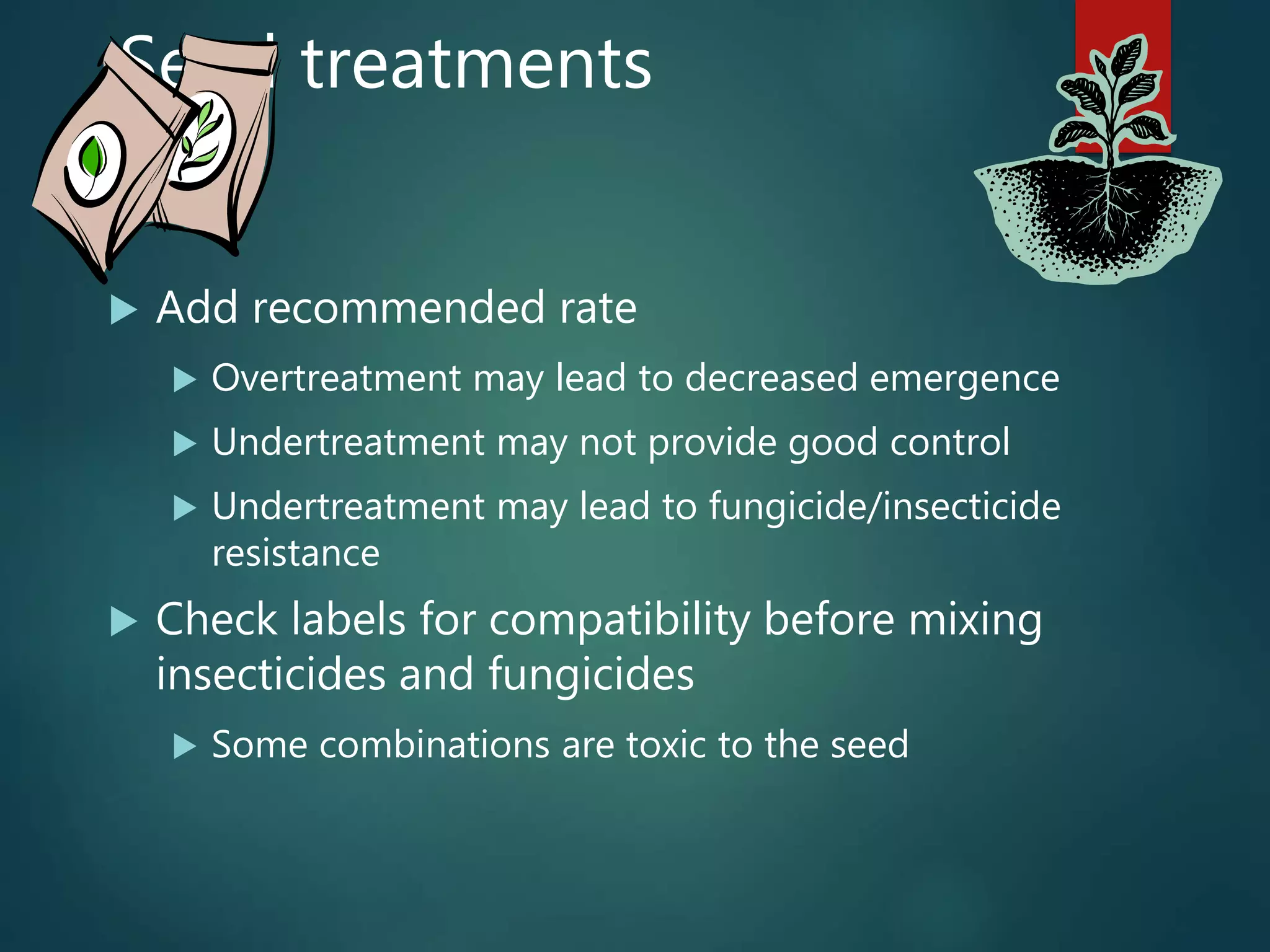 Seed treatments
 Add recommended rate
 Overtreatment may lead to decreased emergence
 Undertreatment may not provide good control
 Undertreatment may lead to fungicide/insecticide
resistance
 Check labels for compatibility before mixing
insecticides and fungicides
 Some combinations are toxic to the seed
 