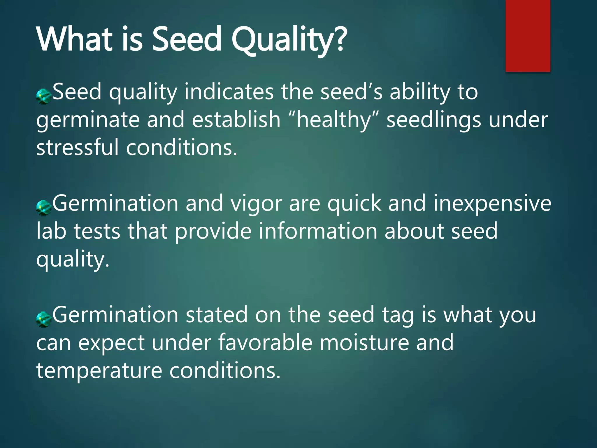 What is Seed Quality?
Seed quality indicates the seed’s ability to
germinate and establish “healthy” seedlings under
stressful conditions.
Germination and vigor are quick and inexpensive
lab tests that provide information about seed
quality.
Germination stated on the seed tag is what you
can expect under favorable moisture and
temperature conditions.
 