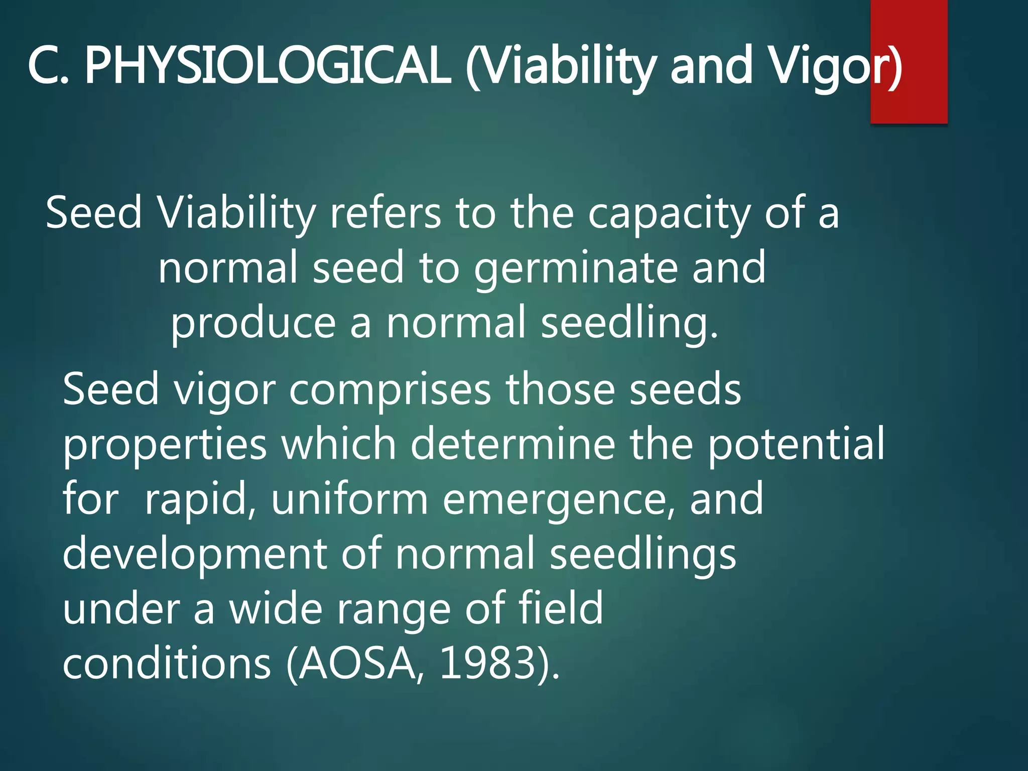 C. PHYSIOLOGICAL (Viability and Vigor)
Seed Viability refers to the capacity of a
normal seed to germinate and
produce a normal seedling.
Seed vigor comprises those seeds
properties which determine the potential
for rapid, uniform emergence, and
development of normal seedlings
under a wide range of field
conditions (AOSA, 1983).
 