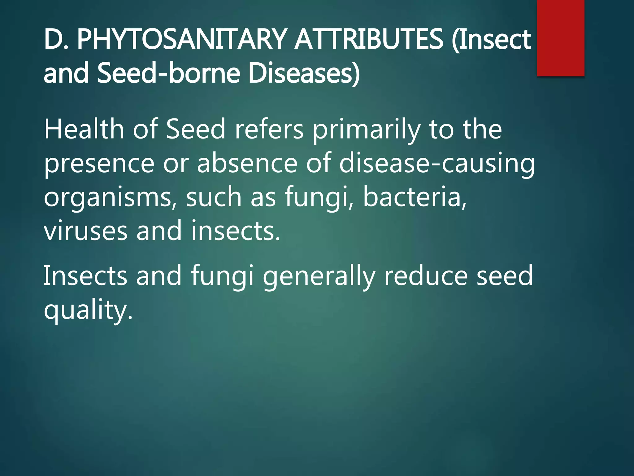 D. PHYTOSANITARY ATTRIBUTES (Insect
and Seed-borne Diseases)
Health of Seed refers primarily to the
presence or absence of disease-causing
organisms, such as fungi, bacteria,
viruses and insects.
Insects and fungi generally reduce seed
quality.
 