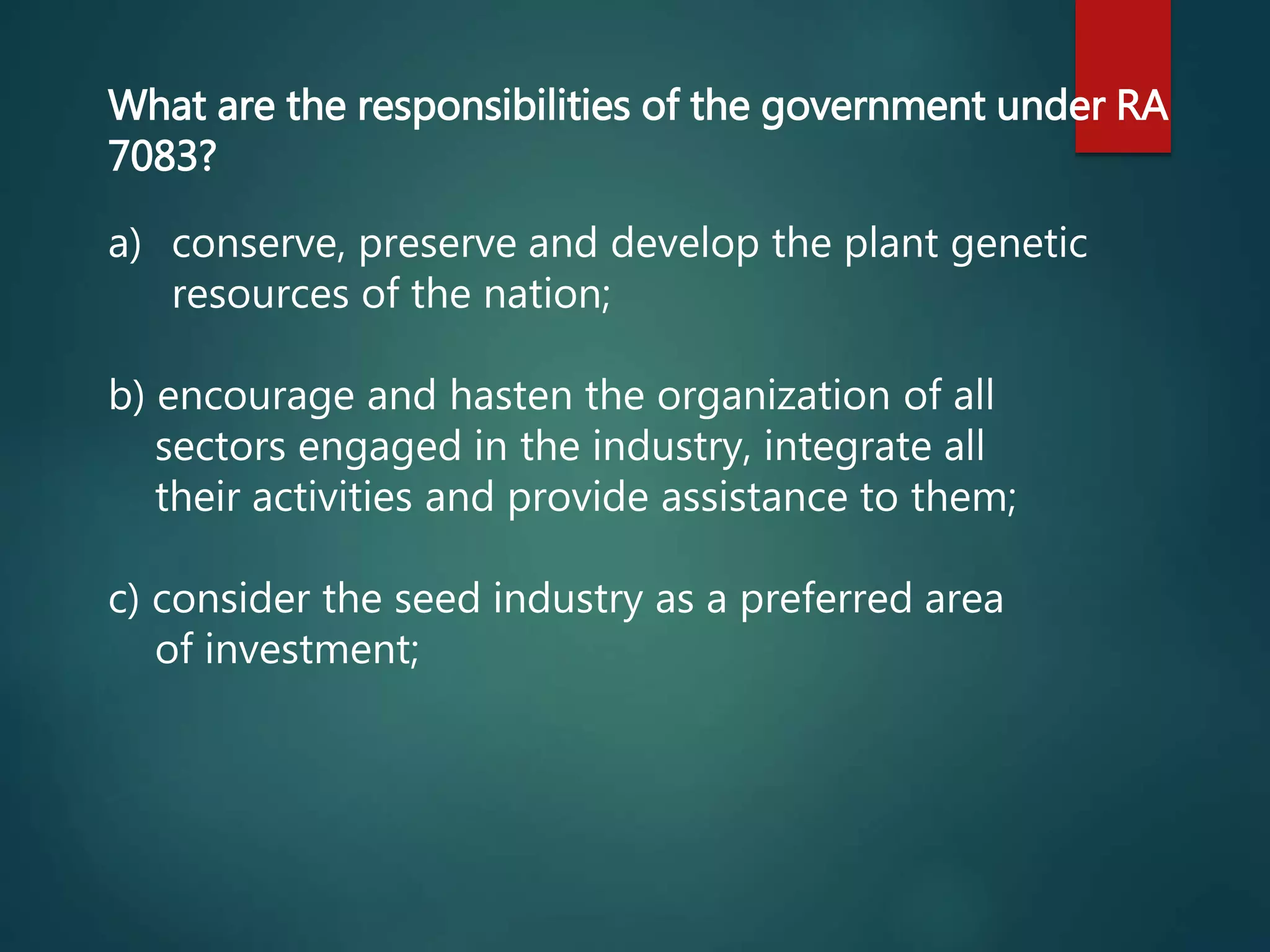 a) conserve, preserve and develop the plant genetic
resources of the nation;
b) encourage and hasten the organization of all
sectors engaged in the industry, integrate all
their activities and provide assistance to them;
c) consider the seed industry as a preferred area
of investment;
What are the responsibilities of the government under RA
7083?
 