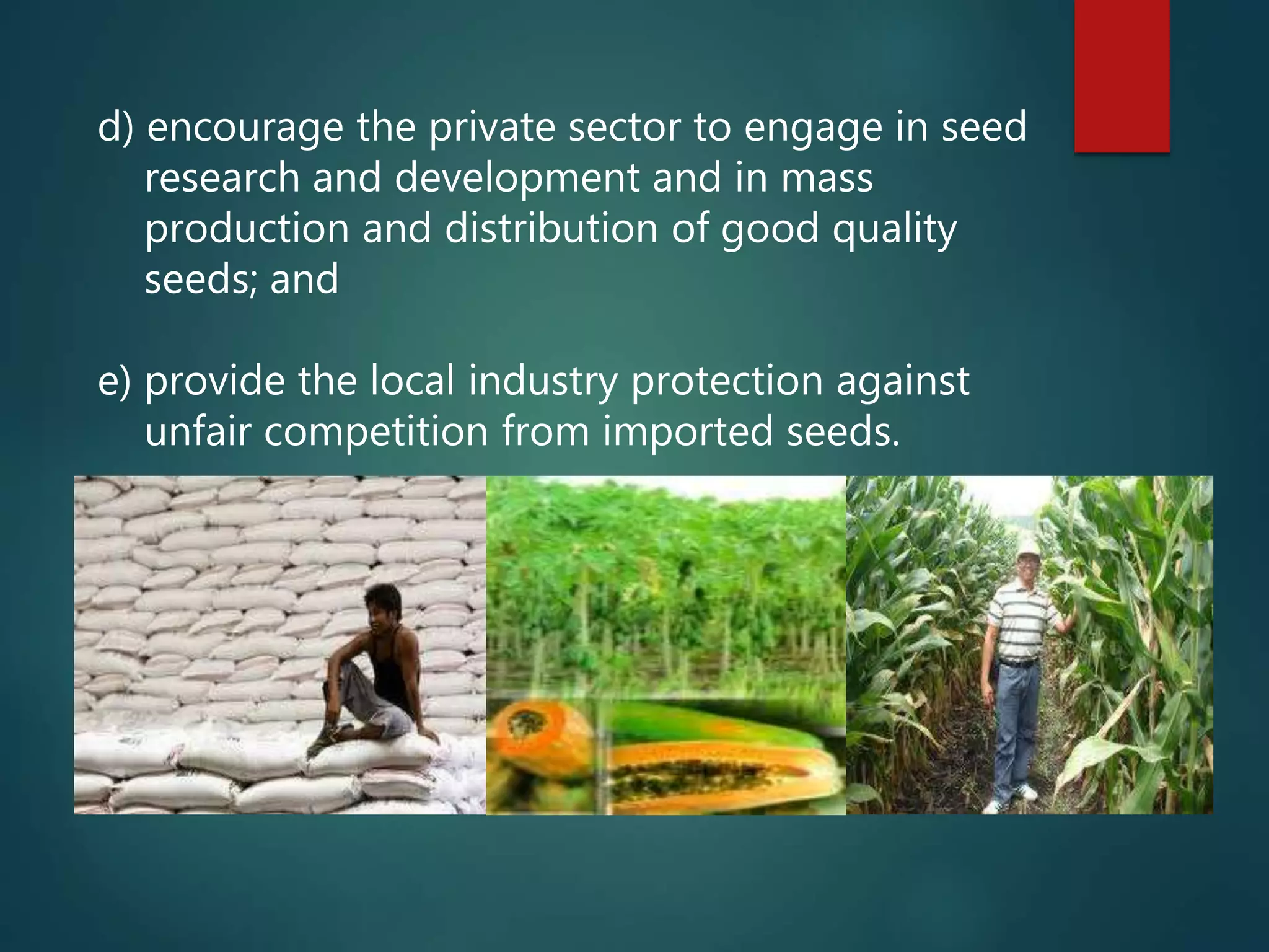 d) encourage the private sector to engage in seed
research and development and in mass
production and distribution of good quality
seeds; and
e) provide the local industry protection against
unfair competition from imported seeds.
 
