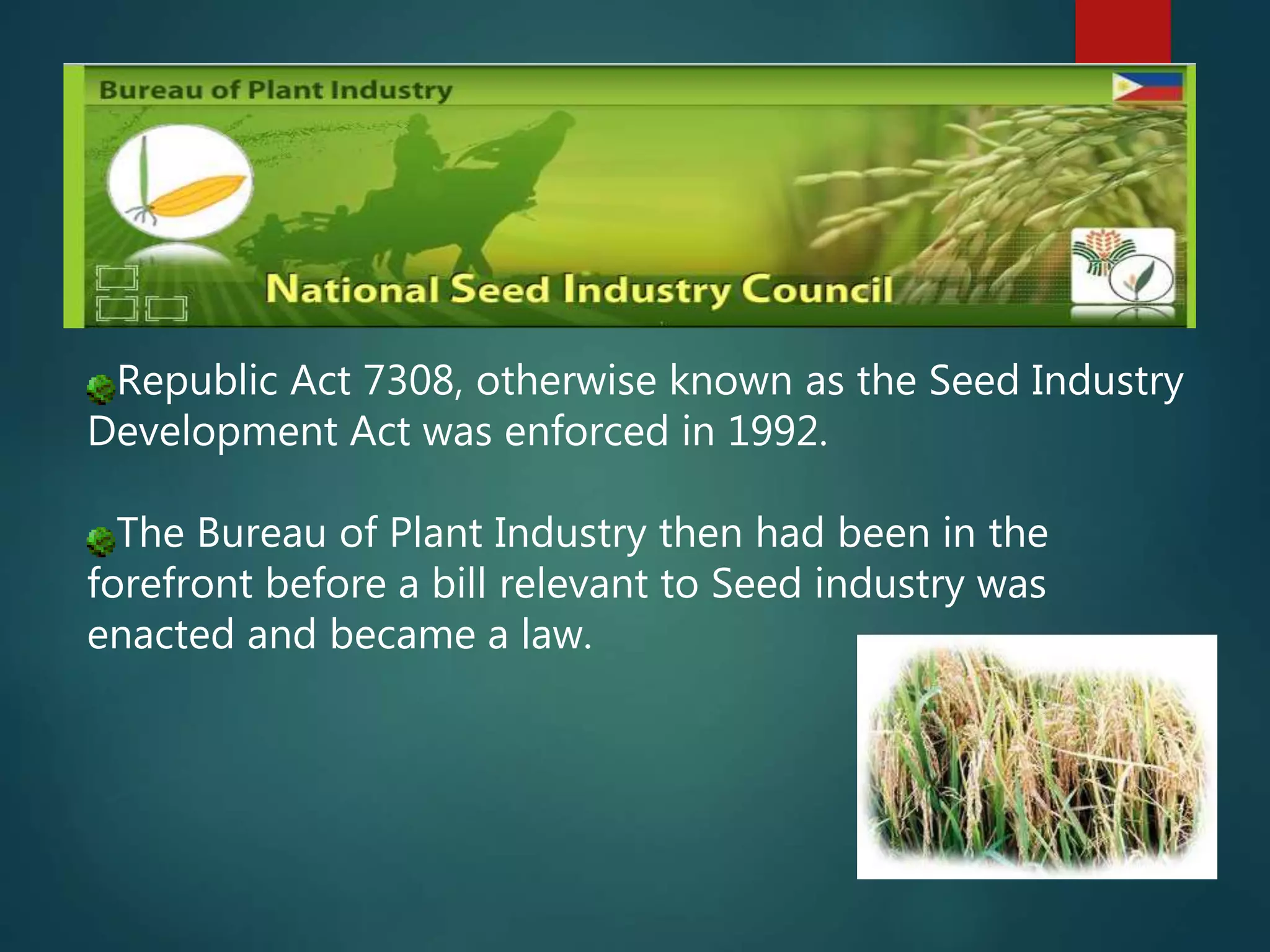Republic Act 7308, otherwise known as the Seed Industry
Development Act was enforced in 1992.
The Bureau of Plant Industry then had been in the
forefront before a bill relevant to Seed industry was
enacted and became a law.
 