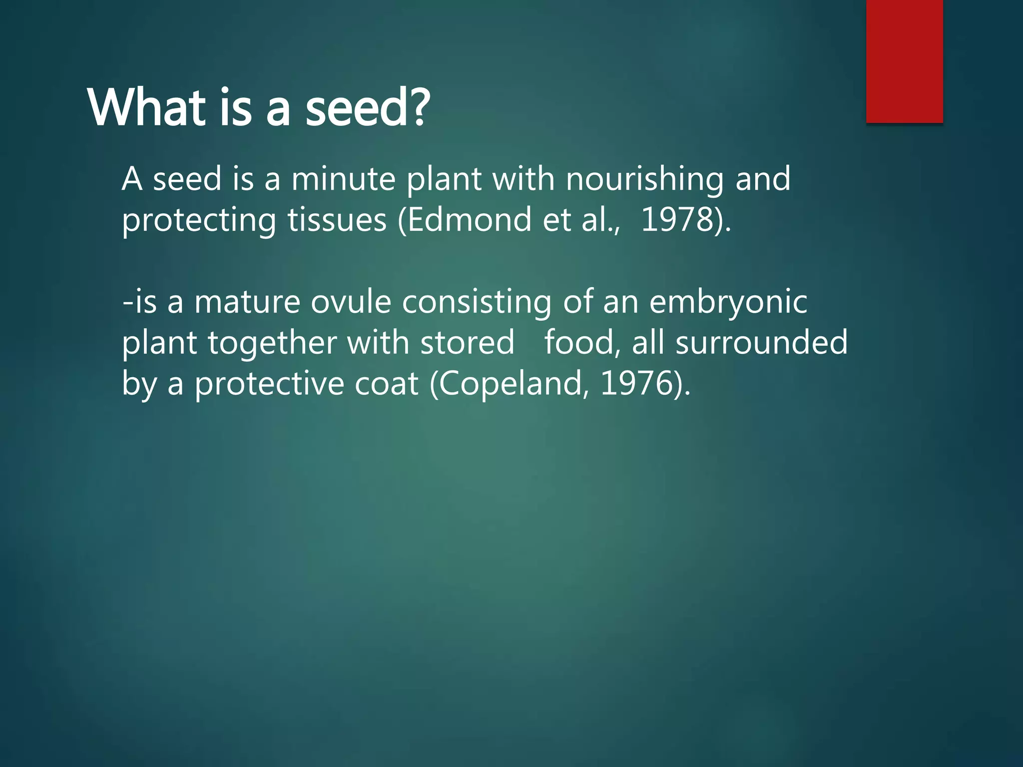 What is a seed?
A seed is a minute plant with nourishing and
protecting tissues (Edmond et al., 1978).
-is a mature ovule consisting of an embryonic
plant together with stored food, all surrounded
by a protective coat (Copeland, 1976).
 
