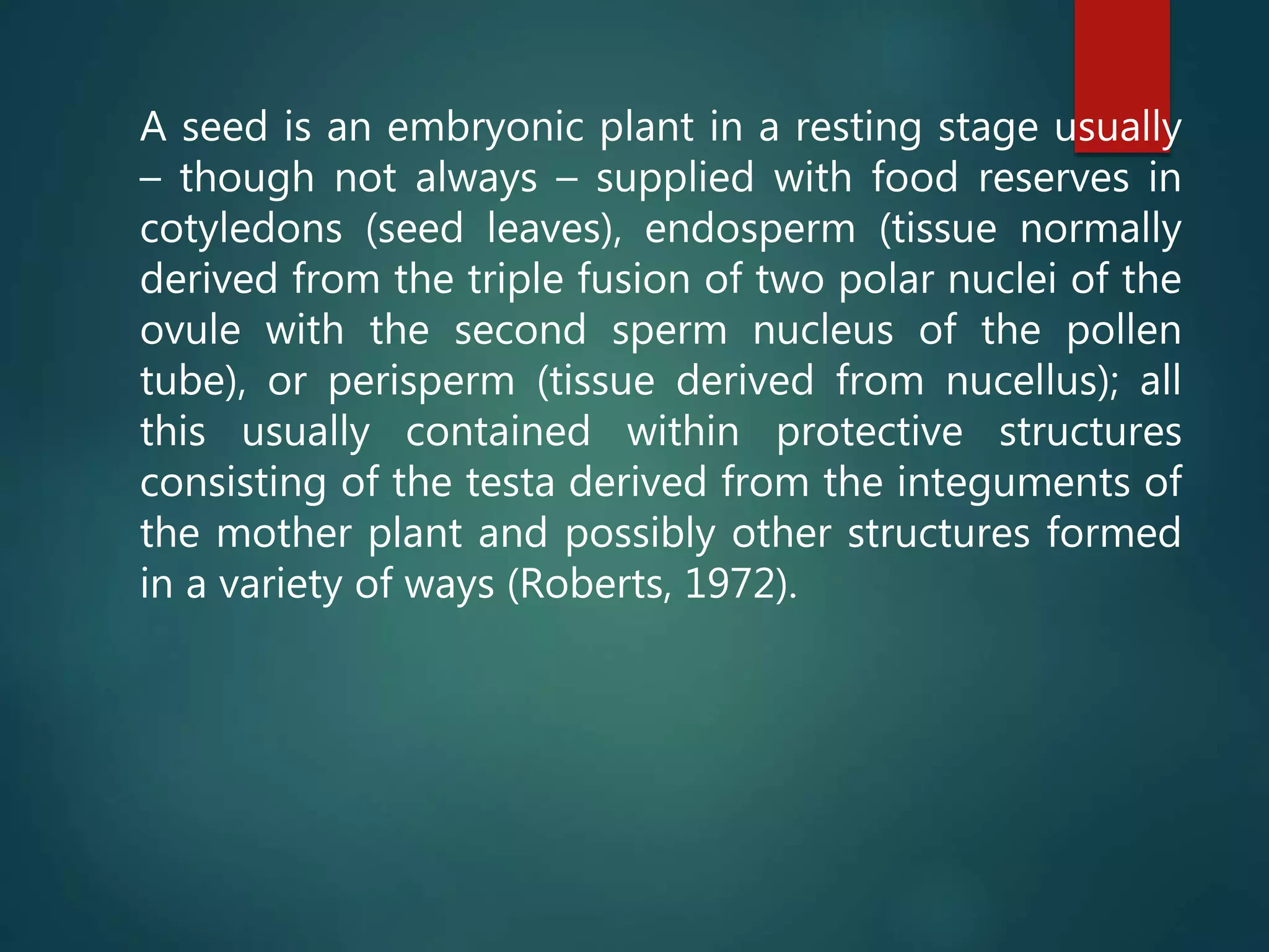 A seed is an embryonic plant in a resting stage usually
– though not always – supplied with food reserves in
cotyledons (seed leaves), endosperm (tissue normally
derived from the triple fusion of two polar nuclei of the
ovule with the second sperm nucleus of the pollen
tube), or perisperm (tissue derived from nucellus); all
this usually contained within protective structures
consisting of the testa derived from the integuments of
the mother plant and possibly other structures formed
in a variety of ways (Roberts, 1972).
 