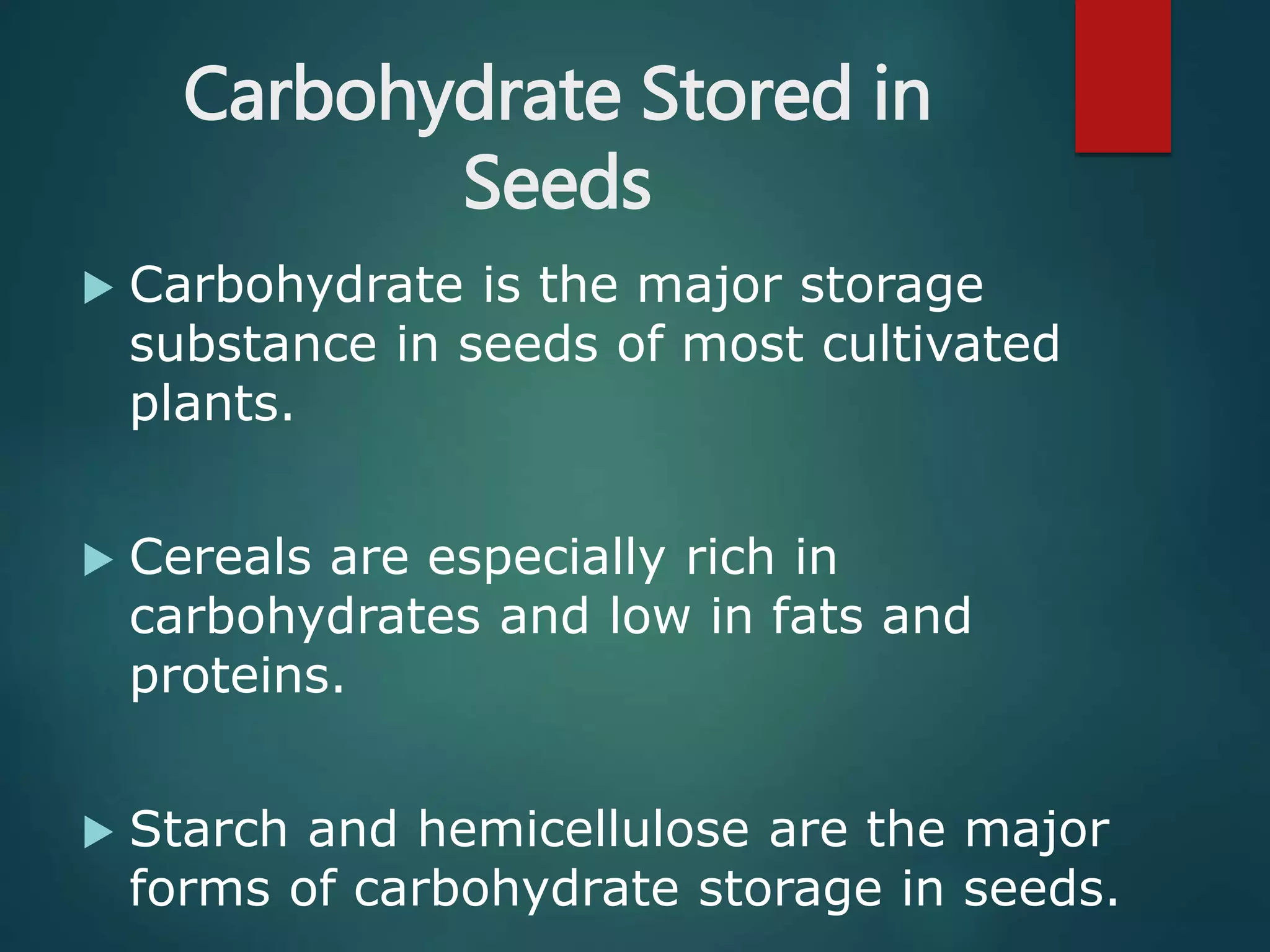 Carbohydrate Stored in
Seeds
 Carbohydrate is the major storage
substance in seeds of most cultivated
plants.
 Cereals are especially rich in
carbohydrates and low in fats and
proteins.
 Starch and hemicellulose are the major
forms of carbohydrate storage in seeds.
 